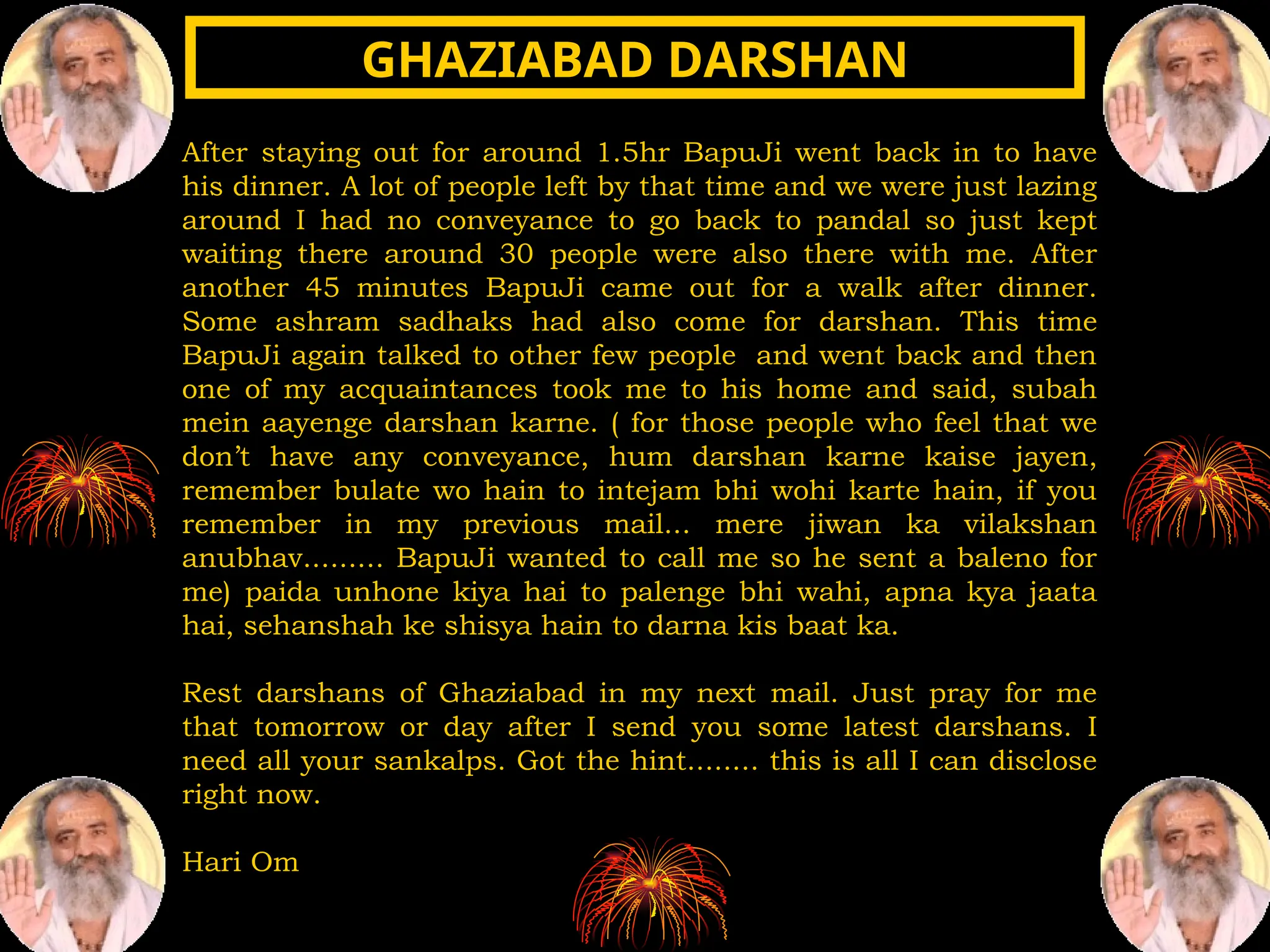 After staying out for around 1.5hr BapuJi went back in to have
his dinner. A lot of people left by that time and we were just lazing
around I had no conveyance to go back to pandal so just kept
waiting there around 30 people were also there with me. After
another 45 minutes BapuJi came out for a walk after dinner.
Some ashram sadhaks had also come for darshan. This time
BapuJi again talked to other few people and went back and then
one of my acquaintances took me to his home and said, subah
mein aayenge darshan karne. ( for those people who feel that we
don’t have any conveyance, hum darshan karne kaise jayen,
remember bulate wo hain to intejam bhi wohi karte hain, if you
remember in my previous mail... mere jiwan ka vilakshan
anubhav......... BapuJi wanted to call me so he sent a baleno for
me) paida unhone kiya hai to palenge bhi wahi, apna kya jaata
hai, sehanshah ke shisya hain to darna kis baat ka.
Rest darshans of Ghaziabad in my next mail. Just pray for me
that tomorrow or day after I send you some latest darshans. I
need all your sankalps. Got the hint........ this is all I can disclose
right now.
Hari Om
GHAZIABAD DARSHAN
GHAZIABAD DARSHAN
 