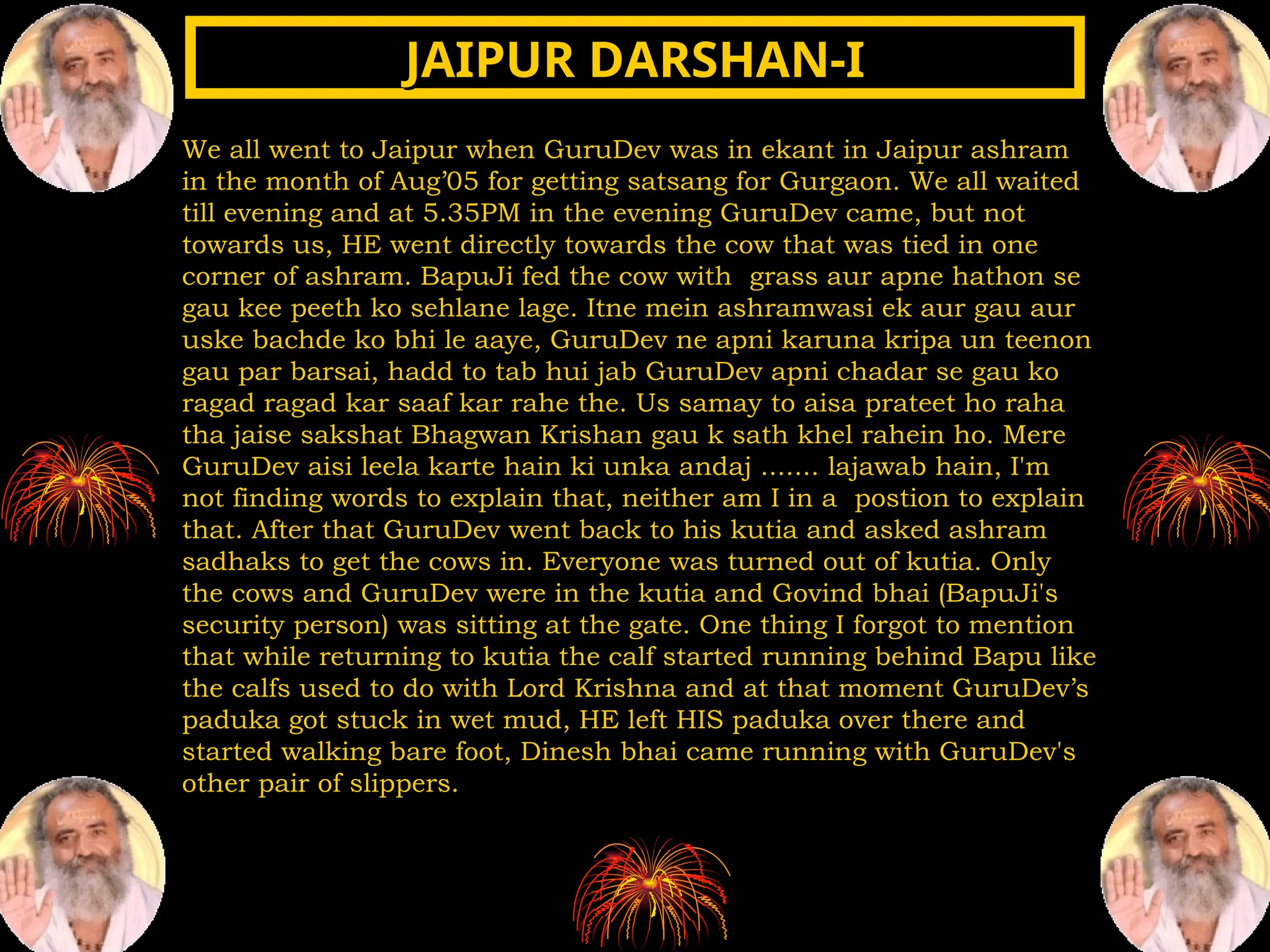 We all went to Jaipur when GuruDev was in ekant in Jaipur ashram
in the month of Aug’05 for getting satsang for Gurgaon. We all waited
till evening and at 5.35PM in the evening GuruDev came, but not
towards us, HE went directly towards the cow that was tied in one
corner of ashram. BapuJi fed the cow with grass aur apne hathon se
gau kee peeth ko sehlane lage. Itne mein ashramwasi ek aur gau aur
uske bachde ko bhi le aaye, GuruDev ne apni karuna kripa un teenon
gau par barsai, hadd to tab hui jab GuruDev apni chadar se gau ko
ragad ragad kar saaf kar rahe the. Us samay to aisa prateet ho raha
tha jaise sakshat Bhagwan Krishan gau k sath khel rahein ho. Mere
GuruDev aisi leela karte hain ki unka andaj ....... lajawab hain, I'm
not finding words to explain that, neither am I in a postion to explain
that. After that GuruDev went back to his kutia and asked ashram
sadhaks to get the cows in. Everyone was turned out of kutia. Only
the cows and GuruDev were in the kutia and Govind bhai (BapuJi's
security person) was sitting at the gate. One thing I forgot to mention
that while returning to kutia the calf started running behind Bapu like
the calfs used to do with Lord Krishna and at that moment GuruDev’s
paduka got stuck in wet mud, HE left HIS paduka over there and
started walking bare foot, Dinesh bhai came running with GuruDev's
other pair of slippers.
JAIPUR DARSHAN-I
JAIPUR DARSHAN-I
 