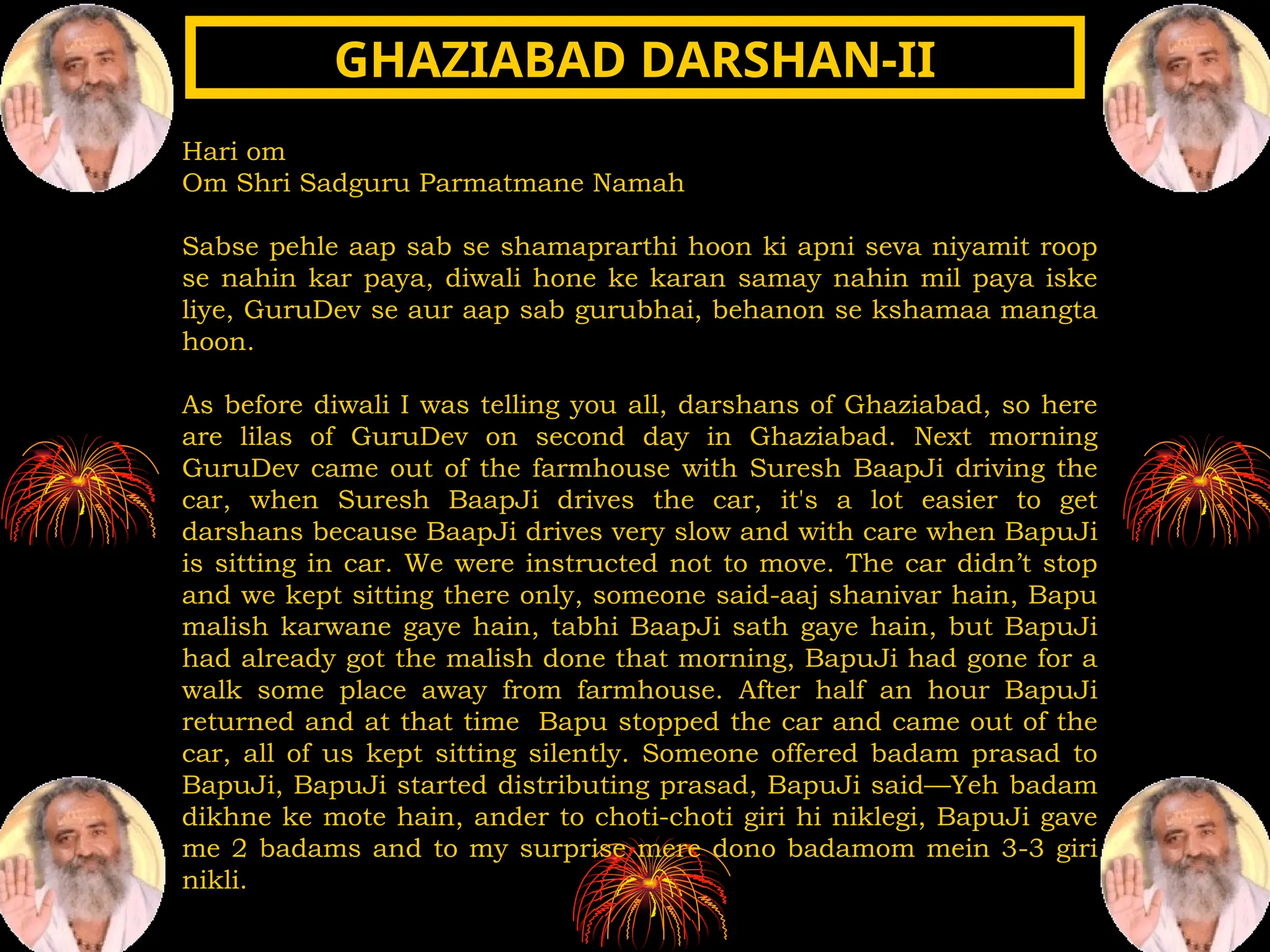 Hari om
Om Shri Sadguru Parmatmane Namah
Sabse pehle aap sab se shamaprarthi hoon ki apni seva niyamit roop
se nahin kar paya, diwali hone ke karan samay nahin mil paya iske
liye, GuruDev se aur aap sab gurubhai, behanon se kshamaa mangta
hoon.
As before diwali I was telling you all, darshans of Ghaziabad, so here
are lilas of GuruDev on second day in Ghaziabad. Next morning
GuruDev came out of the farmhouse with Suresh BaapJi driving the
car, when Suresh BaapJi drives the car, it's a lot easier to get
darshans because BaapJi drives very slow and with care when BapuJi
is sitting in car. We were instructed not to move. The car didn’t stop
and we kept sitting there only, someone said-aaj shanivar hain, Bapu
malish karwane gaye hain, tabhi BaapJi sath gaye hain, but BapuJi
had already got the malish done that morning, BapuJi had gone for a
walk some place away from farmhouse. After half an hour BapuJi
returned and at that time Bapu stopped the car and came out of the
car, all of us kept sitting silently. Someone offered badam prasad to
BapuJi, BapuJi started distributing prasad, BapuJi said—Yeh badam
dikhne ke mote hain, ander to choti-choti giri hi niklegi, BapuJi gave
me 2 badams and to my surprise mere dono badamom mein 3-3 giri
nikli.
GHAZIABAD DARSHAN-II
GHAZIABAD DARSHAN-II
 