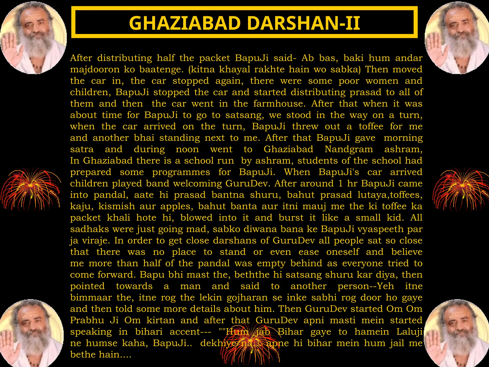After distributing half the packet BapuJi said- Ab bas, baki hum andar
majdooron ko baatenge. (kitna khayal rakhte hain wo sabka) Then moved
the car in, the car stopped again, there were some poor women and
children, BapuJi stopped the car and started distributing prasad to all of
them and then the car went in the farmhouse. After that when it was
about time for BapuJi to go to satsang, we stood in the way on a turn,
when the car arrived on the turn, BapuJi threw out a toffee for me
and another bhai standing next to me. After that BapuJi gave morning
satra and during noon went to Ghaziabad Nandgram ashram,
In Ghaziabad there is a school run by ashram, students of the school had
prepared some programmes for BapuJi. When BapuJi's car arrived
children played band welcoming GuruDev. After around 1 hr BapuJi came
into pandal, aate hi prasad bantna shuru, bahut prasad lutaya,toffees,
kaju, kismish aur apples, bahut banta aur itni mauj me the ki toffee ka
packet khali hote hi, blowed into it and burst it like a small kid. All
sadhaks were just going mad, sabko diwana bana ke BapuJi vyaspeeth par
ja viraje. In order to get close darshans of GuruDev all people sat so close
that there was no place to stand or even ease oneself and believe
me more than half of the pandal was empty behind as everyone tried to
come forward. Bapu bhi mast the, beththe hi satsang shuru kar diya, then
pointed towards a man and said to another person--Yeh itne
bimmaar the, itne rog the lekin gojharan se inke sabhi rog door ho gaye
and then told some more details about him. Then GuruDev started Om Om
Prabhu Ji Om kirtan and after that GuruDev apni masti mein started
speaking in bihari accent--- ""Hum jab Bihar gaye to hamein Laluji
ne humse kaha, BapuJi.. dekhiye na... apne hi bihar mein hum jail me
bethe hain....
GHAZIABAD DARSHAN-II
GHAZIABAD DARSHAN-II
 
