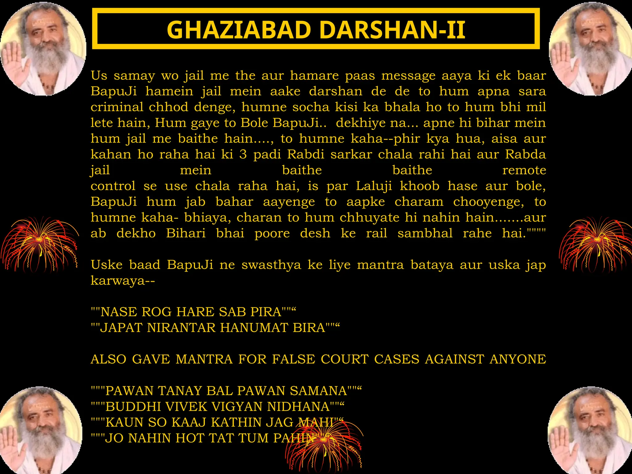 Us samay wo jail me the aur hamare paas message aaya ki ek baar
BapuJi hamein jail mein aake darshan de de to hum apna sara
criminal chhod denge, humne socha kisi ka bhala ho to hum bhi mil
lete hain, Hum gaye to Bole BapuJi.. dekhiye na... apne hi bihar mein
hum jail me baithe hain...., to humne kaha--phir kya hua, aisa aur
kahan ho raha hai ki 3 padi Rabdi sarkar chala rahi hai aur Rabda
jail mein baithe baithe remote
control se use chala raha hai, is par Laluji khoob hase aur bole,
BapuJi hum jab bahar aayenge to aapke charam chooyenge, to
humne kaha- bhiaya, charan to hum chhuyate hi nahin hain.......aur
ab dekho Bihari bhai poore desh ke rail sambhal rahe hai.""""
Uske baad BapuJi ne swasthya ke liye mantra bataya aur uska jap
karwaya--
""NASE ROG HARE SAB PIRA""“
""JAPAT NIRANTAR HANUMAT BIRA""“
ALSO GAVE MANTRA FOR FALSE COURT CASES AGAINST ANYONE
"""PAWAN TANAY BAL PAWAN SAMANA""“
"""BUDDHI VIVEK VIGYAN NIDHANA""“
"""KAUN SO KAAJ KATHIN JAG MAHI"“
"""JO NAHIN HOT TAT TUM PAHIN""“
GHAZIABAD DARSHAN-II
GHAZIABAD DARSHAN-II
 