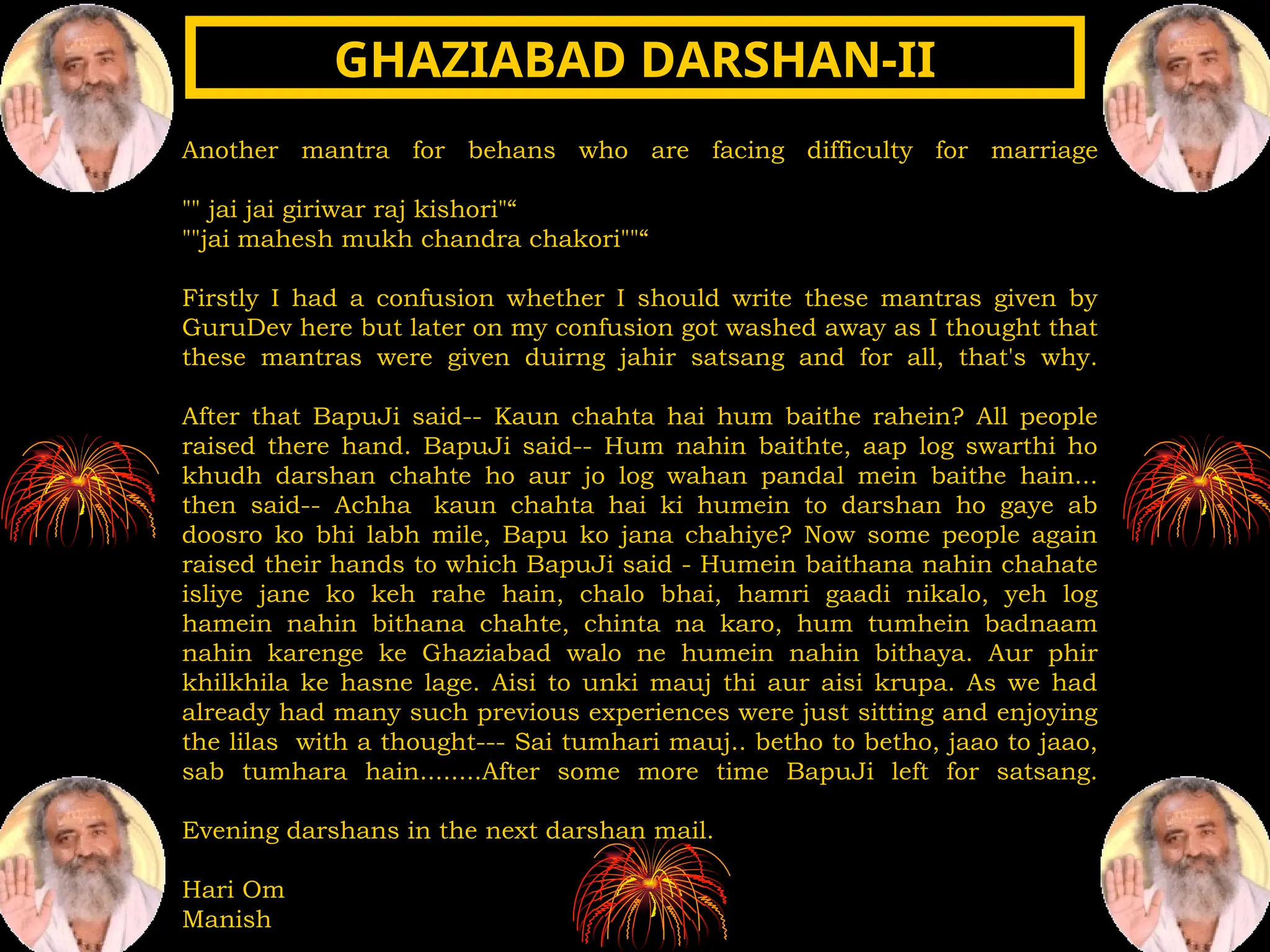 Another mantra for behans who are facing difficulty for marriage
"" jai jai giriwar raj kishori"“
""jai mahesh mukh chandra chakori""“
Firstly I had a confusion whether I should write these mantras given by
GuruDev here but later on my confusion got washed away as I thought that
these mantras were given duirng jahir satsang and for all, that's why.
After that BapuJi said-- Kaun chahta hai hum baithe rahein? All people
raised there hand. BapuJi said-- Hum nahin baithte, aap log swarthi ho
khudh darshan chahte ho aur jo log wahan pandal mein baithe hain...
then said-- Achha kaun chahta hai ki humein to darshan ho gaye ab
doosro ko bhi labh mile, Bapu ko jana chahiye? Now some people again
raised their hands to which BapuJi said - Humein baithana nahin chahate
isliye jane ko keh rahe hain, chalo bhai, hamri gaadi nikalo, yeh log
hamein nahin bithana chahte, chinta na karo, hum tumhein badnaam
nahin karenge ke Ghaziabad walo ne humein nahin bithaya. Aur phir
khilkhila ke hasne lage. Aisi to unki mauj thi aur aisi krupa. As we had
already had many such previous experiences were just sitting and enjoying
the lilas with a thought--- Sai tumhari mauj.. betho to betho, jaao to jaao,
sab tumhara hain........After some more time BapuJi left for satsang.
Evening darshans in the next darshan mail.
Hari Om
Manish
GHAZIABAD DARSHAN-II
GHAZIABAD DARSHAN-II
 