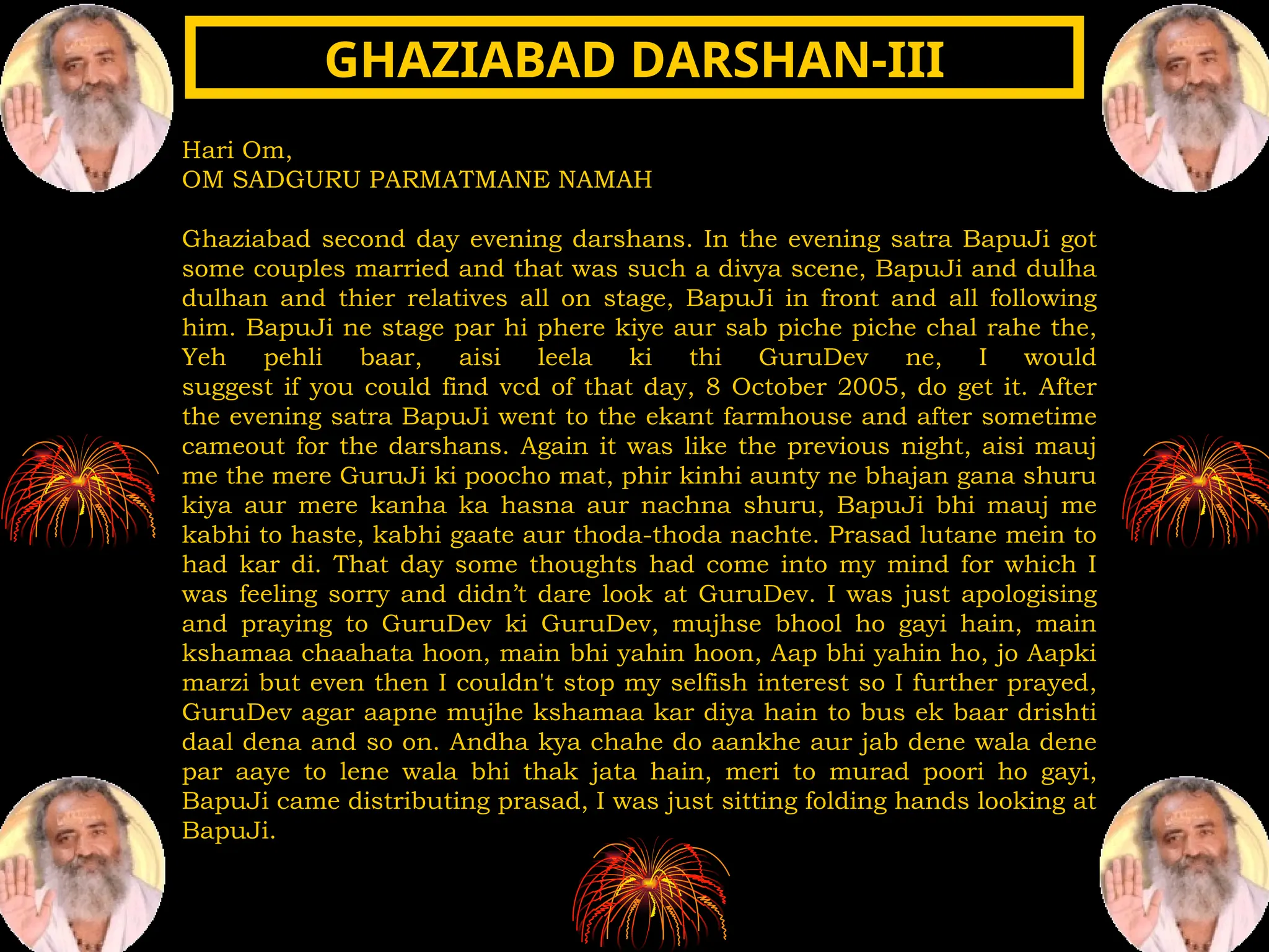 Hari Om,
OM SADGURU PARMATMANE NAMAH
Ghaziabad second day evening darshans. In the evening satra BapuJi got
some couples married and that was such a divya scene, BapuJi and dulha
dulhan and thier relatives all on stage, BapuJi in front and all following
him. BapuJi ne stage par hi phere kiye aur sab piche piche chal rahe the,
Yeh pehli baar, aisi leela ki thi GuruDev ne, I would
suggest if you could find vcd of that day, 8 October 2005, do get it. After
the evening satra BapuJi went to the ekant farmhouse and after sometime
cameout for the darshans. Again it was like the previous night, aisi mauj
me the mere GuruJi ki poocho mat, phir kinhi aunty ne bhajan gana shuru
kiya aur mere kanha ka hasna aur nachna shuru, BapuJi bhi mauj me
kabhi to haste, kabhi gaate aur thoda-thoda nachte. Prasad lutane mein to
had kar di. That day some thoughts had come into my mind for which I
was feeling sorry and didn’t dare look at GuruDev. I was just apologising
and praying to GuruDev ki GuruDev, mujhse bhool ho gayi hain, main
kshamaa chaahata hoon, main bhi yahin hoon, Aap bhi yahin ho, jo Aapki
marzi but even then I couldn't stop my selfish interest so I further prayed,
GuruDev agar aapne mujhe kshamaa kar diya hain to bus ek baar drishti
daal dena and so on. Andha kya chahe do aankhe aur jab dene wala dene
par aaye to lene wala bhi thak jata hain, meri to murad poori ho gayi,
BapuJi came distributing prasad, I was just sitting folding hands looking at
BapuJi.
GHAZIABAD DARSHAN-III
GHAZIABAD DARSHAN-III
 