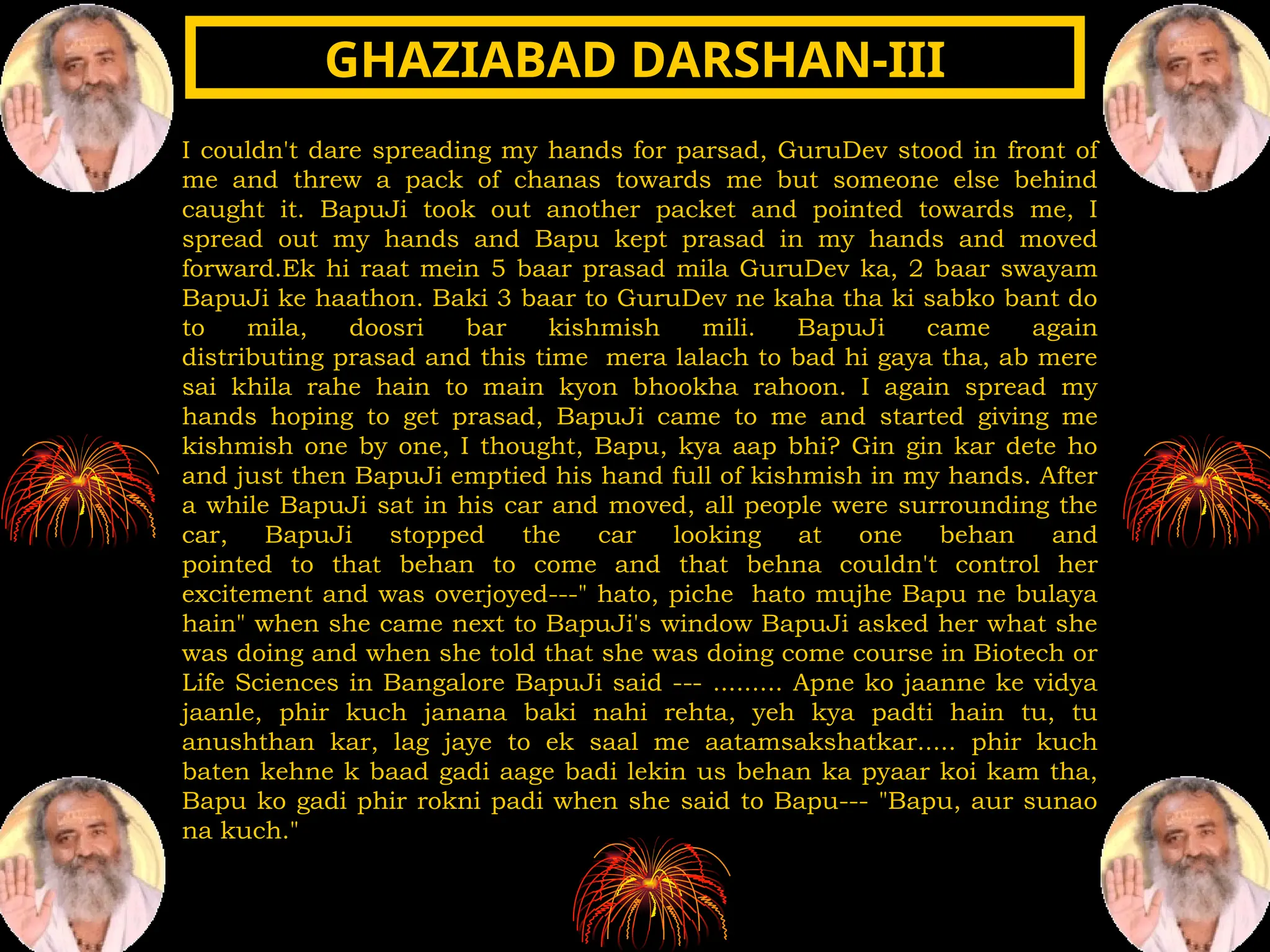 I couldn't dare spreading my hands for parsad, GuruDev stood in front of
me and threw a pack of chanas towards me but someone else behind
caught it. BapuJi took out another packet and pointed towards me, I
spread out my hands and Bapu kept prasad in my hands and moved
forward.Ek hi raat mein 5 baar prasad mila GuruDev ka, 2 baar swayam
BapuJi ke haathon. Baki 3 baar to GuruDev ne kaha tha ki sabko bant do
to mila, doosri bar kishmish mili. BapuJi came again
distributing prasad and this time mera lalach to bad hi gaya tha, ab mere
sai khila rahe hain to main kyon bhookha rahoon. I again spread my
hands hoping to get prasad, BapuJi came to me and started giving me
kishmish one by one, I thought, Bapu, kya aap bhi? Gin gin kar dete ho
and just then BapuJi emptied his hand full of kishmish in my hands. After
a while BapuJi sat in his car and moved, all people were surrounding the
car, BapuJi stopped the car looking at one behan and
pointed to that behan to come and that behna couldn't control her
excitement and was overjoyed---" hato, piche hato mujhe Bapu ne bulaya
hain" when she came next to BapuJi's window BapuJi asked her what she
was doing and when she told that she was doing come course in Biotech or
Life Sciences in Bangalore BapuJi said --- ......... Apne ko jaanne ke vidya
jaanle, phir kuch janana baki nahi rehta, yeh kya padti hain tu, tu
anushthan kar, lag jaye to ek saal me aatamsakshatkar..... phir kuch
baten kehne k baad gadi aage badi lekin us behan ka pyaar koi kam tha,
Bapu ko gadi phir rokni padi when she said to Bapu--- "Bapu, aur sunao
na kuch."
GHAZIABAD DARSHAN-III
GHAZIABAD DARSHAN-III
 