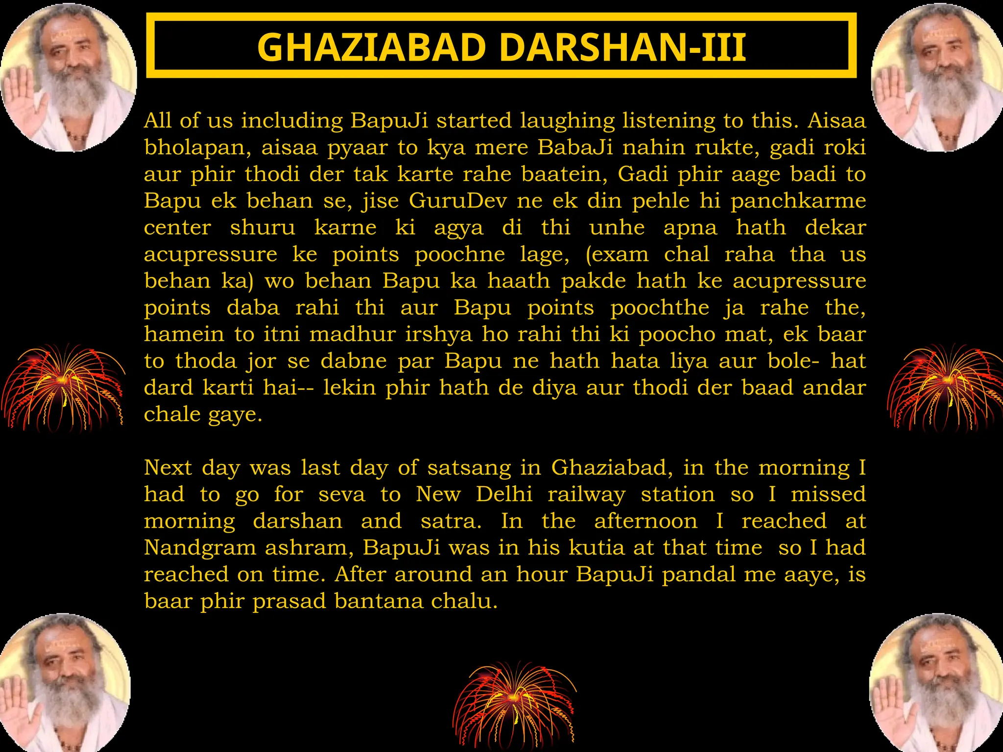 All of us including BapuJi started laughing listening to this. Aisaa
bholapan, aisaa pyaar to kya mere BabaJi nahin rukte, gadi roki
aur phir thodi der tak karte rahe baatein, Gadi phir aage badi to
Bapu ek behan se, jise GuruDev ne ek din pehle hi panchkarme
center shuru karne ki agya di thi unhe apna hath dekar
acupressure ke points poochne lage, (exam chal raha tha us
behan ka) wo behan Bapu ka haath pakde hath ke acupressure
points daba rahi thi aur Bapu points poochthe ja rahe the,
hamein to itni madhur irshya ho rahi thi ki poocho mat, ek baar
to thoda jor se dabne par Bapu ne hath hata liya aur bole- hat
dard karti hai-- lekin phir hath de diya aur thodi der baad andar
chale gaye.
Next day was last day of satsang in Ghaziabad, in the morning I
had to go for seva to New Delhi railway station so I missed
morning darshan and satra. In the afternoon I reached at
Nandgram ashram, BapuJi was in his kutia at that time so I had
reached on time. After around an hour BapuJi pandal me aaye, is
baar phir prasad bantana chalu.
GHAZIABAD DARSHAN-III
GHAZIABAD DARSHAN-III
 