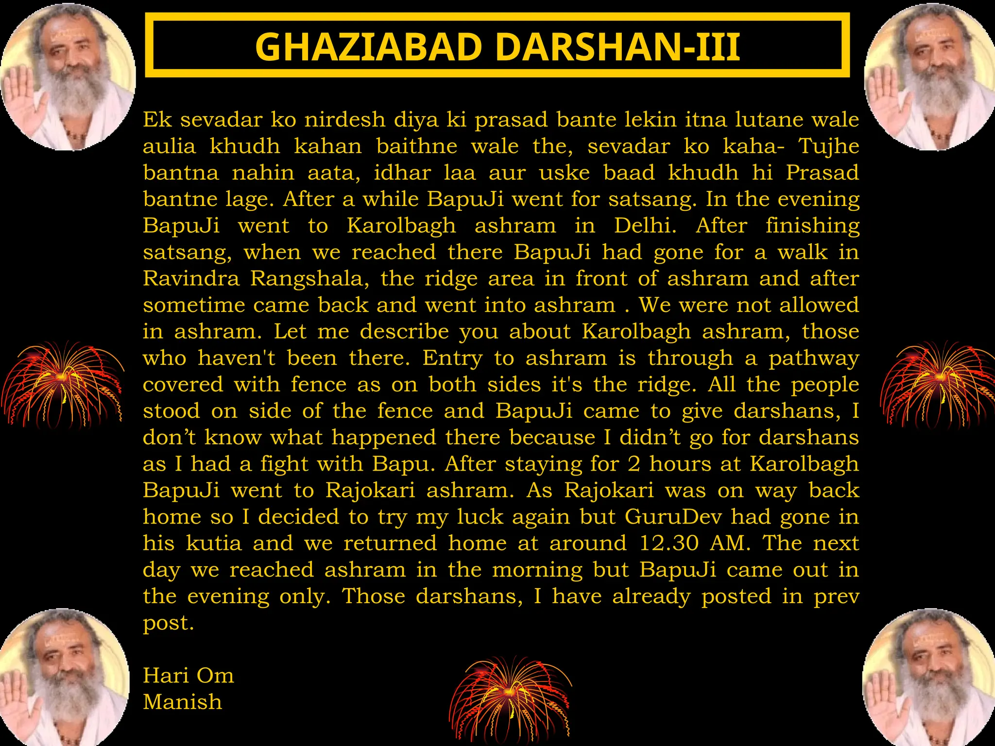 Ek sevadar ko nirdesh diya ki prasad bante lekin itna lutane wale
aulia khudh kahan baithne wale the, sevadar ko kaha- Tujhe
bantna nahin aata, idhar laa aur uske baad khudh hi Prasad
bantne lage. After a while BapuJi went for satsang. In the evening
BapuJi went to Karolbagh ashram in Delhi. After finishing
satsang, when we reached there BapuJi had gone for a walk in
Ravindra Rangshala, the ridge area in front of ashram and after
sometime came back and went into ashram . We were not allowed
in ashram. Let me describe you about Karolbagh ashram, those
who haven't been there. Entry to ashram is through a pathway
covered with fence as on both sides it's the ridge. All the people
stood on side of the fence and BapuJi came to give darshans, I
don’t know what happened there because I didn’t go for darshans
as I had a fight with Bapu. After staying for 2 hours at Karolbagh
BapuJi went to Rajokari ashram. As Rajokari was on way back
home so I decided to try my luck again but GuruDev had gone in
his kutia and we returned home at around 12.30 AM. The next
day we reached ashram in the morning but BapuJi came out in
the evening only. Those darshans, I have already posted in prev
post.
Hari Om
Manish
GHAZIABAD DARSHAN-III
GHAZIABAD DARSHAN-III
 