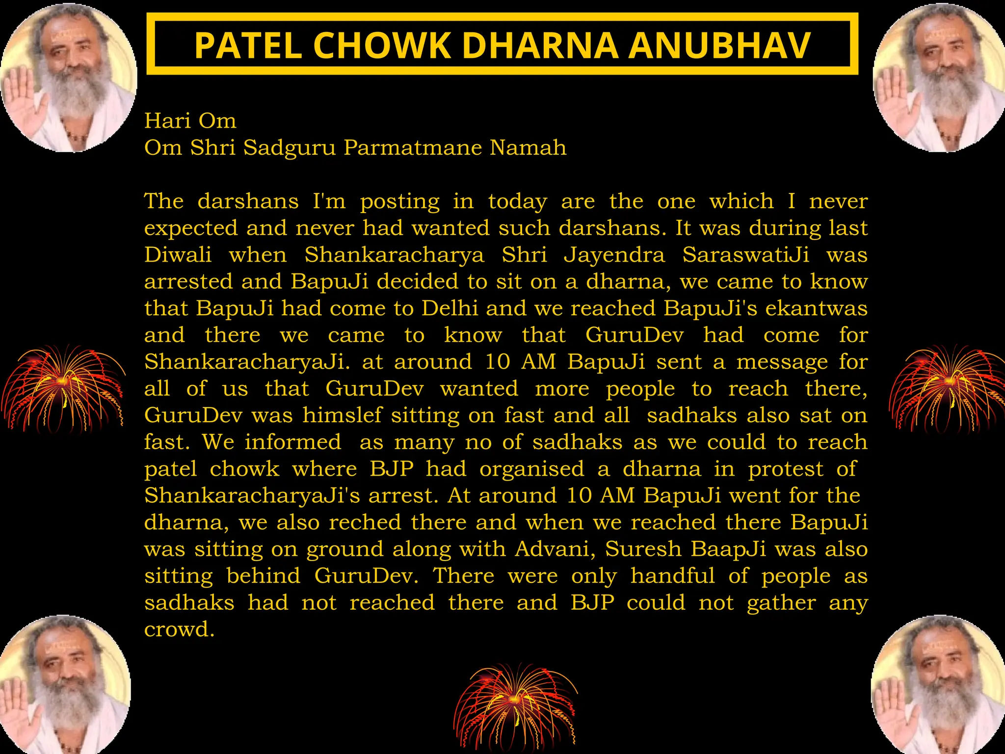 Hari Om
Om Shri Sadguru Parmatmane Namah
The darshans I'm posting in today are the one which I never
expected and never had wanted such darshans. It was during last
Diwali when Shankaracharya Shri Jayendra SaraswatiJi was
arrested and BapuJi decided to sit on a dharna, we came to know
that BapuJi had come to Delhi and we reached BapuJi's ekantwas
and there we came to know that GuruDev had come for
ShankaracharyaJi. at around 10 AM BapuJi sent a message for
all of us that GuruDev wanted more people to reach there,
GuruDev was himslef sitting on fast and all sadhaks also sat on
fast. We informed as many no of sadhaks as we could to reach
patel chowk where BJP had organised a dharna in protest of
ShankaracharyaJi's arrest. At around 10 AM BapuJi went for the
dharna, we also reched there and when we reached there BapuJi
was sitting on ground along with Advani, Suresh BaapJi was also
sitting behind GuruDev. There were only handful of people as
sadhaks had not reached there and BJP could not gather any
crowd.
PATEL CHOWK DHARNA ANUBHAV
PATEL CHOWK DHARNA ANUBHAV
 