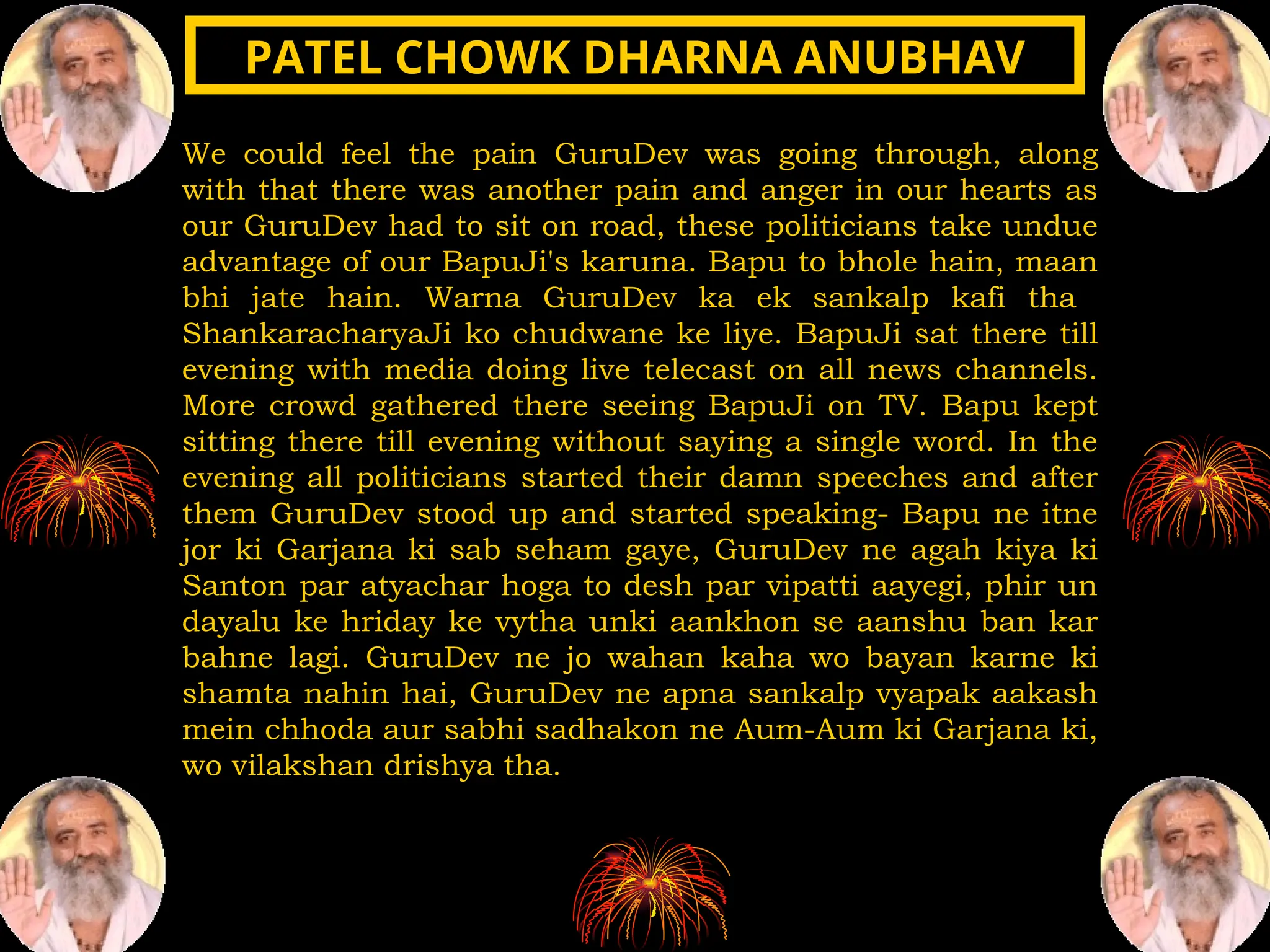 We could feel the pain GuruDev was going through, along
with that there was another pain and anger in our hearts as
our GuruDev had to sit on road, these politicians take undue
advantage of our BapuJi's karuna. Bapu to bhole hain, maan
bhi jate hain. Warna GuruDev ka ek sankalp kafi tha
ShankaracharyaJi ko chudwane ke liye. BapuJi sat there till
evening with media doing live telecast on all news channels.
More crowd gathered there seeing BapuJi on TV. Bapu kept
sitting there till evening without saying a single word. In the
evening all politicians started their damn speeches and after
them GuruDev stood up and started speaking- Bapu ne itne
jor ki Garjana ki sab seham gaye, GuruDev ne agah kiya ki
Santon par atyachar hoga to desh par vipatti aayegi, phir un
dayalu ke hriday ke vytha unki aankhon se aanshu ban kar
bahne lagi. GuruDev ne jo wahan kaha wo bayan karne ki
shamta nahin hai, GuruDev ne apna sankalp vyapak aakash
mein chhoda aur sabhi sadhakon ne Aum-Aum ki Garjana ki,
wo vilakshan drishya tha.
PATEL CHOWK DHARNA ANUBHAV
PATEL CHOWK DHARNA ANUBHAV
 