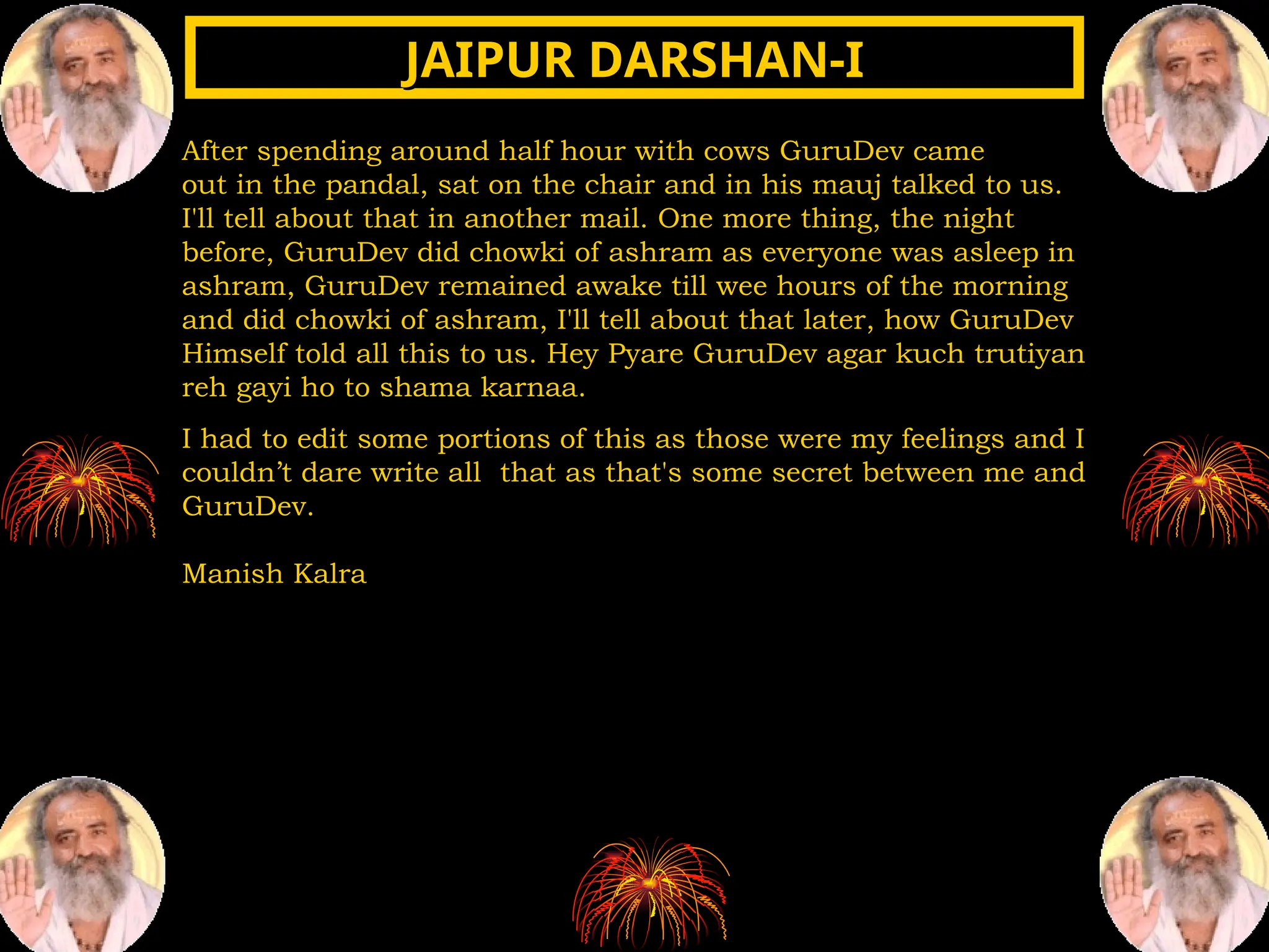 After spending around half hour with cows GuruDev came
out in the pandal, sat on the chair and in his mauj talked to us.
I'll tell about that in another mail. One more thing, the night
before, GuruDev did chowki of ashram as everyone was asleep in
ashram, GuruDev remained awake till wee hours of the morning
and did chowki of ashram, I'll tell about that later, how GuruDev
Himself told all this to us. Hey Pyare GuruDev agar kuch trutiyan
reh gayi ho to shama karnaa.
I had to edit some portions of this as those were my feelings and I
couldn’t dare write all that as that's some secret between me and
GuruDev.
Manish Kalra
JAIPUR DARSHAN-I
JAIPUR DARSHAN-I
 