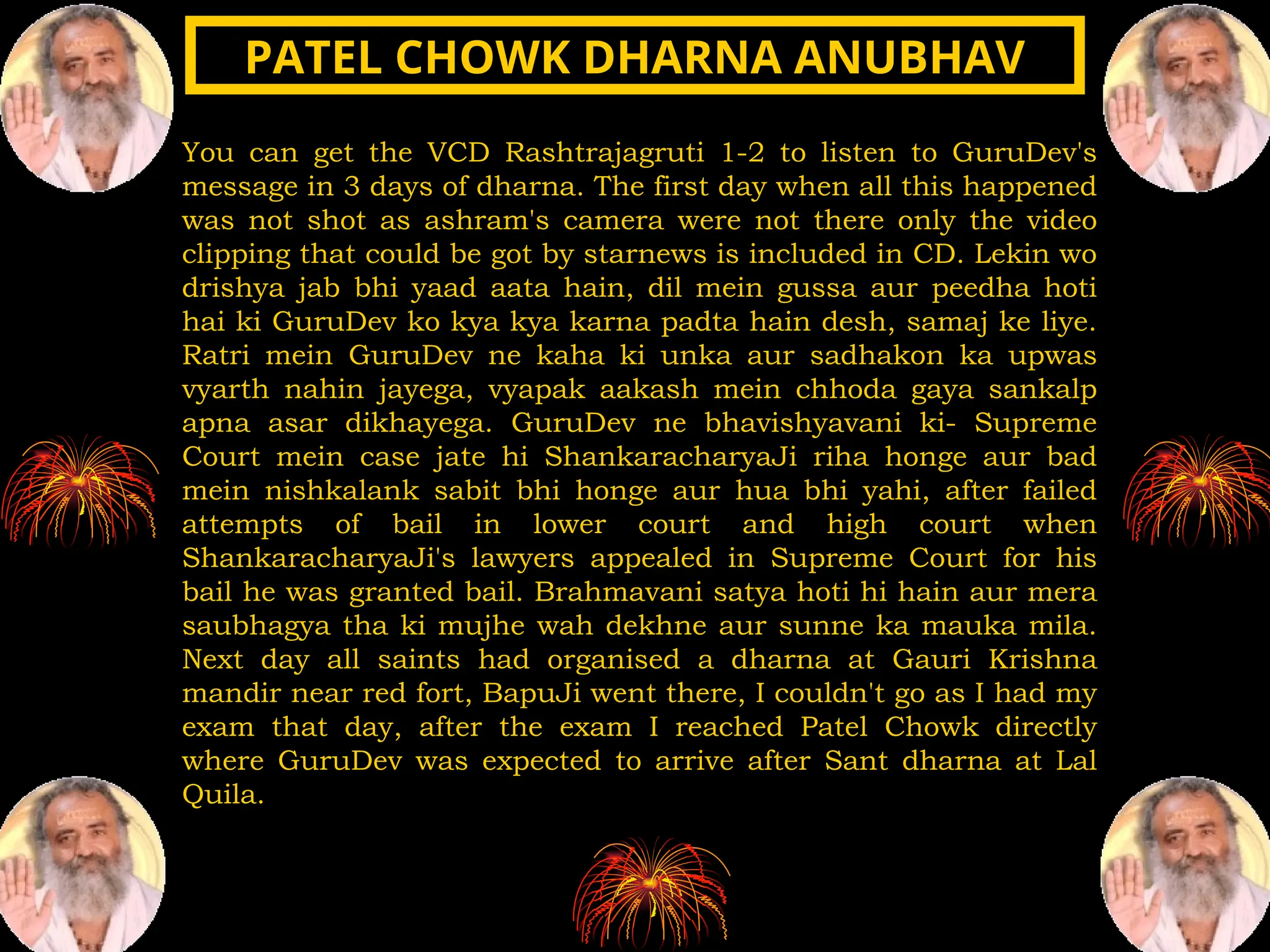 You can get the VCD Rashtrajagruti 1-2 to listen to GuruDev's
message in 3 days of dharna. The first day when all this happened
was not shot as ashram's camera were not there only the video
clipping that could be got by starnews is included in CD. Lekin wo
drishya jab bhi yaad aata hain, dil mein gussa aur peedha hoti
hai ki GuruDev ko kya kya karna padta hain desh, samaj ke liye.
Ratri mein GuruDev ne kaha ki unka aur sadhakon ka upwas
vyarth nahin jayega, vyapak aakash mein chhoda gaya sankalp
apna asar dikhayega. GuruDev ne bhavishyavani ki- Supreme
Court mein case jate hi ShankaracharyaJi riha honge aur bad
mein nishkalank sabit bhi honge aur hua bhi yahi, after failed
attempts of bail in lower court and high court when
ShankaracharyaJi's lawyers appealed in Supreme Court for his
bail he was granted bail. Brahmavani satya hoti hi hain aur mera
saubhagya tha ki mujhe wah dekhne aur sunne ka mauka mila.
Next day all saints had organised a dharna at Gauri Krishna
mandir near red fort, BapuJi went there, I couldn't go as I had my
exam that day, after the exam I reached Patel Chowk directly
where GuruDev was expected to arrive after Sant dharna at Lal
Quila.
PATEL CHOWK DHARNA ANUBHAV
PATEL CHOWK DHARNA ANUBHAV
 