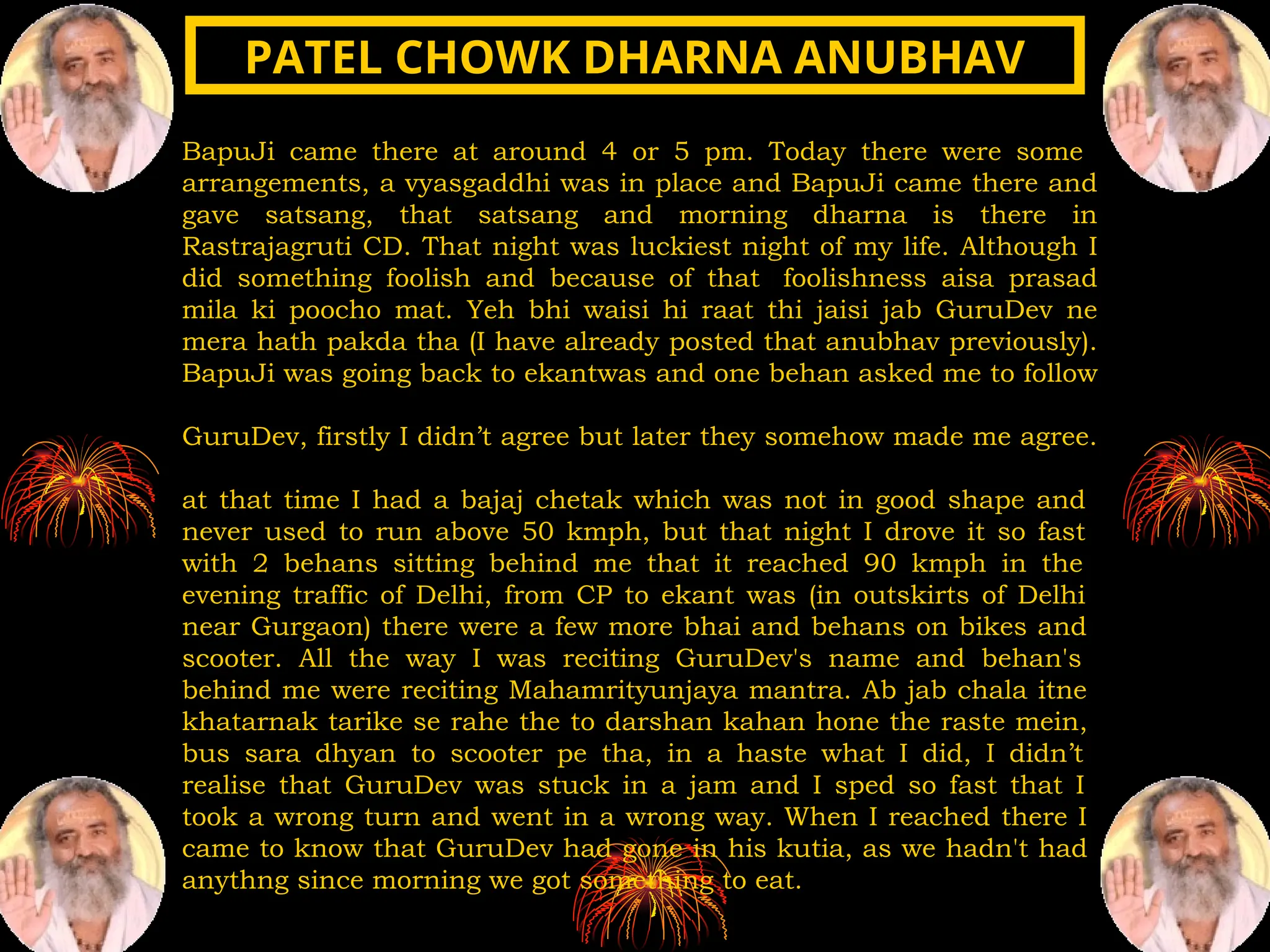 BapuJi came there at around 4 or 5 pm. Today there were some
arrangements, a vyasgaddhi was in place and BapuJi came there and
gave satsang, that satsang and morning dharna is there in
Rastrajagruti CD. That night was luckiest night of my life. Although I
did something foolish and because of that foolishness aisa prasad
mila ki poocho mat. Yeh bhi waisi hi raat thi jaisi jab GuruDev ne
mera hath pakda tha (I have already posted that anubhav previously).
BapuJi was going back to ekantwas and one behan asked me to follow
GuruDev, firstly I didn’t agree but later they somehow made me agree.
at that time I had a bajaj chetak which was not in good shape and
never used to run above 50 kmph, but that night I drove it so fast
with 2 behans sitting behind me that it reached 90 kmph in the
evening traffic of Delhi, from CP to ekant was (in outskirts of Delhi
near Gurgaon) there were a few more bhai and behans on bikes and
scooter. All the way I was reciting GuruDev's name and behan's
behind me were reciting Mahamrityunjaya mantra. Ab jab chala itne
khatarnak tarike se rahe the to darshan kahan hone the raste mein,
bus sara dhyan to scooter pe tha, in a haste what I did, I didn’t
realise that GuruDev was stuck in a jam and I sped so fast that I
took a wrong turn and went in a wrong way. When I reached there I
came to know that GuruDev had gone in his kutia, as we hadn't had
anythng since morning we got something to eat.
PATEL CHOWK DHARNA ANUBHAV
PATEL CHOWK DHARNA ANUBHAV
 