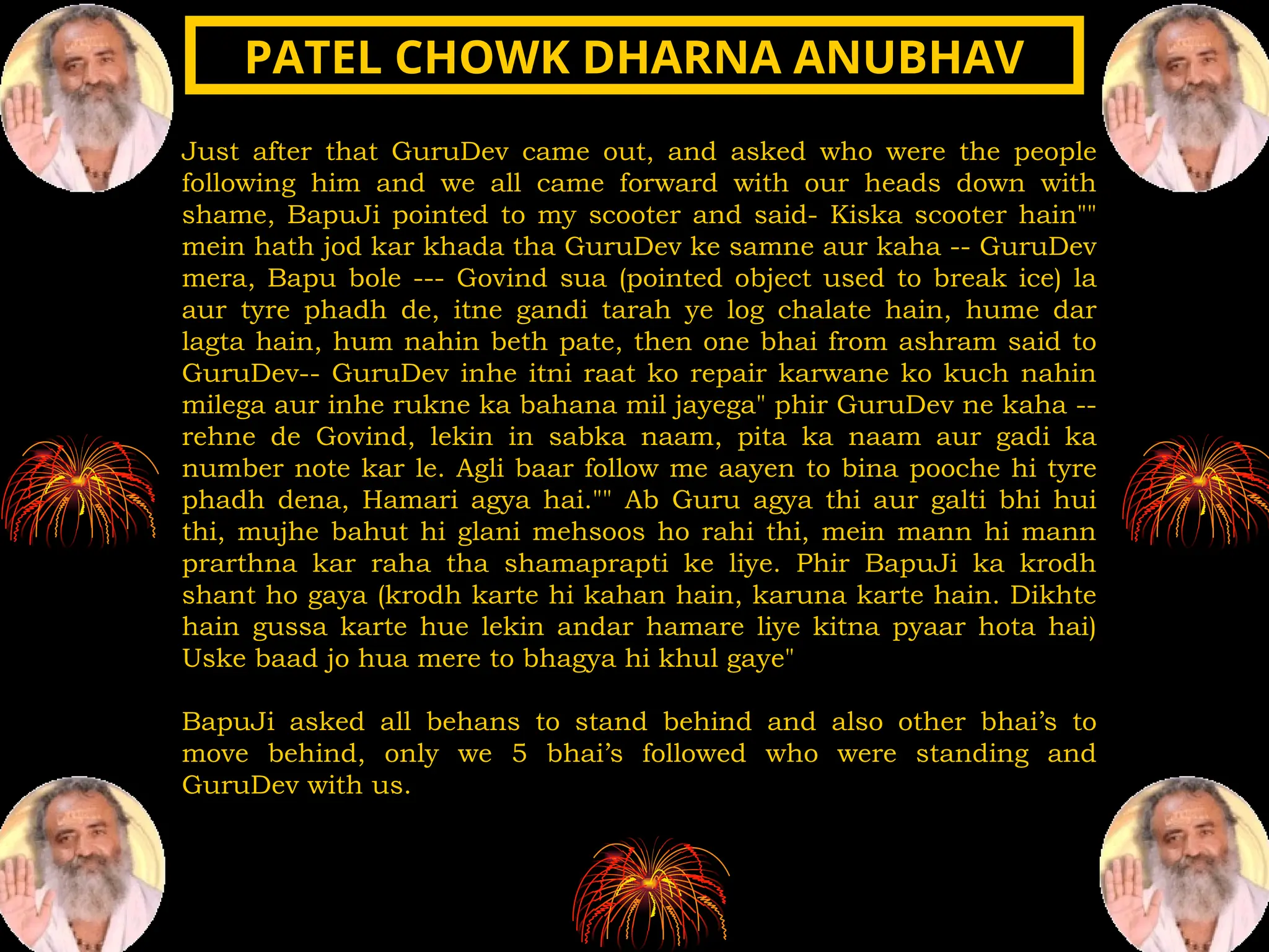Just after that GuruDev came out, and asked who were the people
following him and we all came forward with our heads down with
shame, BapuJi pointed to my scooter and said- Kiska scooter hain""
mein hath jod kar khada tha GuruDev ke samne aur kaha -- GuruDev
mera, Bapu bole --- Govind sua (pointed object used to break ice) la
aur tyre phadh de, itne gandi tarah ye log chalate hain, hume dar
lagta hain, hum nahin beth pate, then one bhai from ashram said to
GuruDev-- GuruDev inhe itni raat ko repair karwane ko kuch nahin
milega aur inhe rukne ka bahana mil jayega" phir GuruDev ne kaha --
rehne de Govind, lekin in sabka naam, pita ka naam aur gadi ka
number note kar le. Agli baar follow me aayen to bina pooche hi tyre
phadh dena, Hamari agya hai."" Ab Guru agya thi aur galti bhi hui
thi, mujhe bahut hi glani mehsoos ho rahi thi, mein mann hi mann
prarthna kar raha tha shamaprapti ke liye. Phir BapuJi ka krodh
shant ho gaya (krodh karte hi kahan hain, karuna karte hain. Dikhte
hain gussa karte hue lekin andar hamare liye kitna pyaar hota hai)
Uske baad jo hua mere to bhagya hi khul gaye"
BapuJi asked all behans to stand behind and also other bhai’s to
move behind, only we 5 bhai’s followed who were standing and
GuruDev with us.
PATEL CHOWK DHARNA ANUBHAV
PATEL CHOWK DHARNA ANUBHAV
 