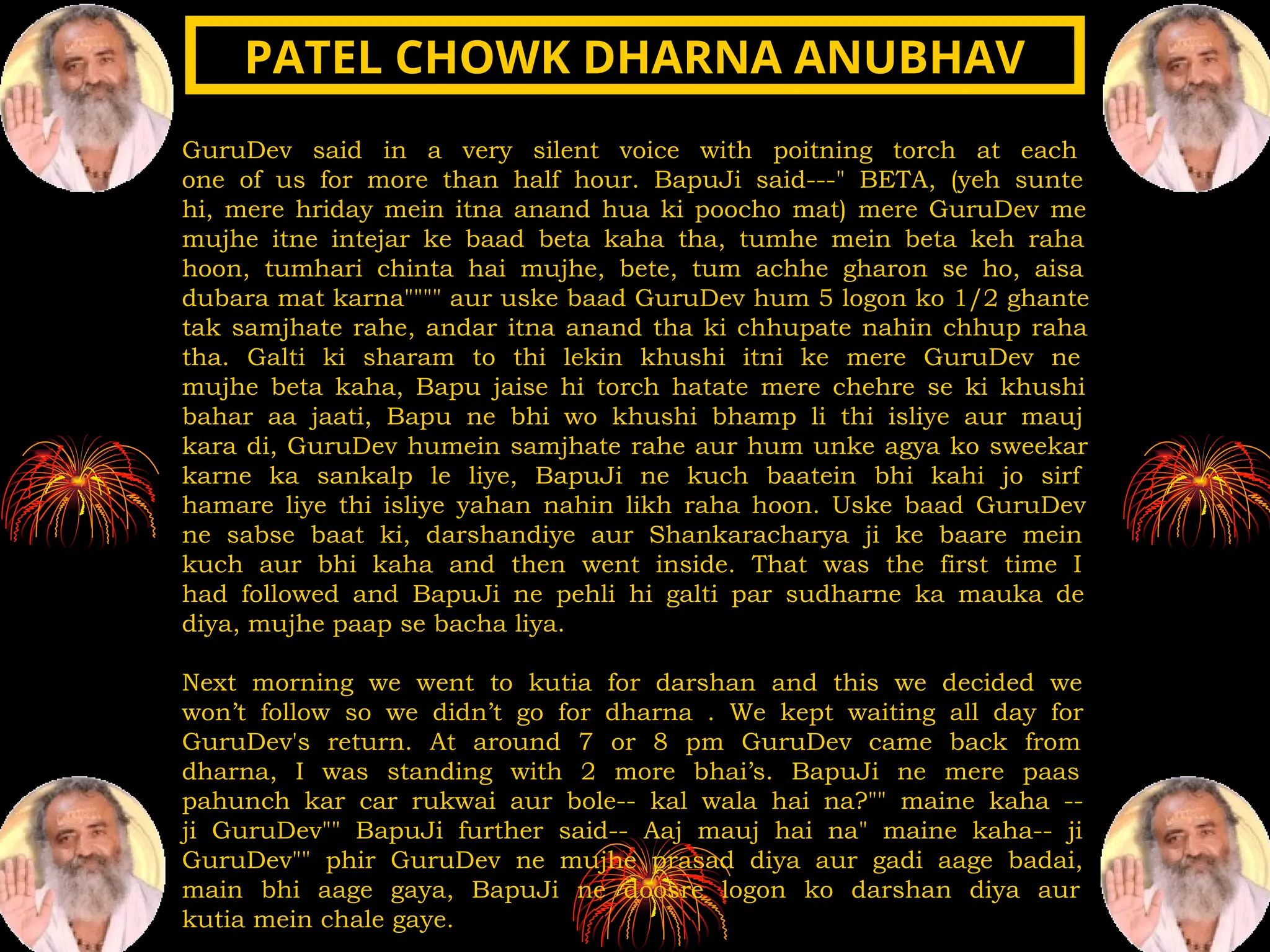 GuruDev said in a very silent voice with poitning torch at each
one of us for more than half hour. BapuJi said---" BETA, (yeh sunte
hi, mere hriday mein itna anand hua ki poocho mat) mere GuruDev me
mujhe itne intejar ke baad beta kaha tha, tumhe mein beta keh raha
hoon, tumhari chinta hai mujhe, bete, tum achhe gharon se ho, aisa
dubara mat karna"""" aur uske baad GuruDev hum 5 logon ko 1/2 ghante
tak samjhate rahe, andar itna anand tha ki chhupate nahin chhup raha
tha. Galti ki sharam to thi lekin khushi itni ke mere GuruDev ne
mujhe beta kaha, Bapu jaise hi torch hatate mere chehre se ki khushi
bahar aa jaati, Bapu ne bhi wo khushi bhamp li thi isliye aur mauj
kara di, GuruDev humein samjhate rahe aur hum unke agya ko sweekar
karne ka sankalp le liye, BapuJi ne kuch baatein bhi kahi jo sirf
hamare liye thi isliye yahan nahin likh raha hoon. Uske baad GuruDev
ne sabse baat ki, darshandiye aur Shankaracharya ji ke baare mein
kuch aur bhi kaha and then went inside. That was the first time I
had followed and BapuJi ne pehli hi galti par sudharne ka mauka de
diya, mujhe paap se bacha liya.
Next morning we went to kutia for darshan and this we decided we
won’t follow so we didn’t go for dharna . We kept waiting all day for
GuruDev's return. At around 7 or 8 pm GuruDev came back from
dharna, I was standing with 2 more bhai’s. BapuJi ne mere paas
pahunch kar car rukwai aur bole-- kal wala hai na?"" maine kaha --
ji GuruDev"" BapuJi further said-- Aaj mauj hai na" maine kaha-- ji
GuruDev"" phir GuruDev ne mujhe prasad diya aur gadi aage badai,
main bhi aage gaya, BapuJi ne doosre logon ko darshan diya aur
kutia mein chale gaye.
PATEL CHOWK DHARNA ANUBHAV
PATEL CHOWK DHARNA ANUBHAV
 