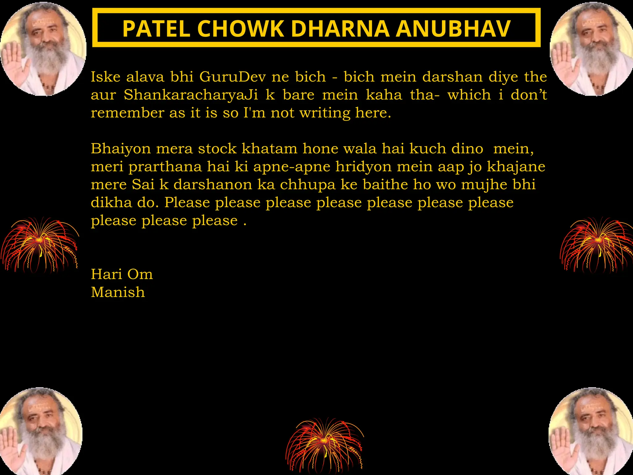 Iske alava bhi GuruDev ne bich - bich mein darshan diye the
aur ShankaracharyaJi k bare mein kaha tha- which i don’t
remember as it is so I'm not writing here.
Bhaiyon mera stock khatam hone wala hai kuch dino mein,
meri prarthana hai ki apne-apne hridyon mein aap jo khajane
mere Sai k darshanon ka chhupa ke baithe ho wo mujhe bhi
dikha do. Please please please please please please please
please please please .
Hari Om
Manish
PATEL CHOWK DHARNA ANUBHAV
PATEL CHOWK DHARNA ANUBHAV
 