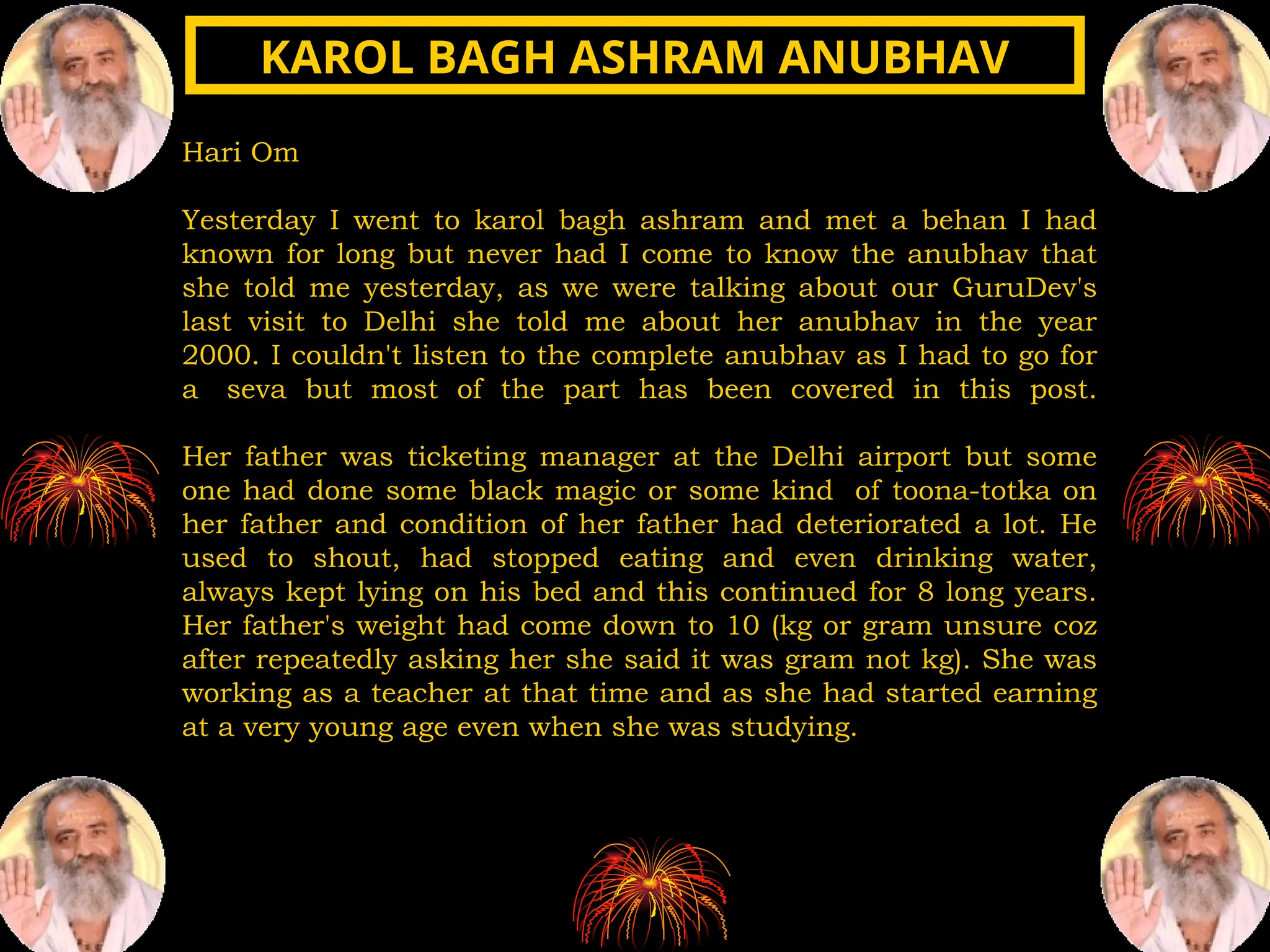Hari Om
Yesterday I went to karol bagh ashram and met a behan I had
known for long but never had I come to know the anubhav that
she told me yesterday, as we were talking about our GuruDev's
last visit to Delhi she told me about her anubhav in the year
2000. I couldn't listen to the complete anubhav as I had to go for
a seva but most of the part has been covered in this post.
Her father was ticketing manager at the Delhi airport but some
one had done some black magic or some kind of toona-totka on
her father and condition of her father had deteriorated a lot. He
used to shout, had stopped eating and even drinking water,
always kept lying on his bed and this continued for 8 long years.
Her father's weight had come down to 10 (kg or gram unsure coz
after repeatedly asking her she said it was gram not kg). She was
working as a teacher at that time and as she had started earning
at a very young age even when she was studying.
KAROL BAGH ASHRAM ANUBHAV
KAROL BAGH ASHRAM ANUBHAV
 