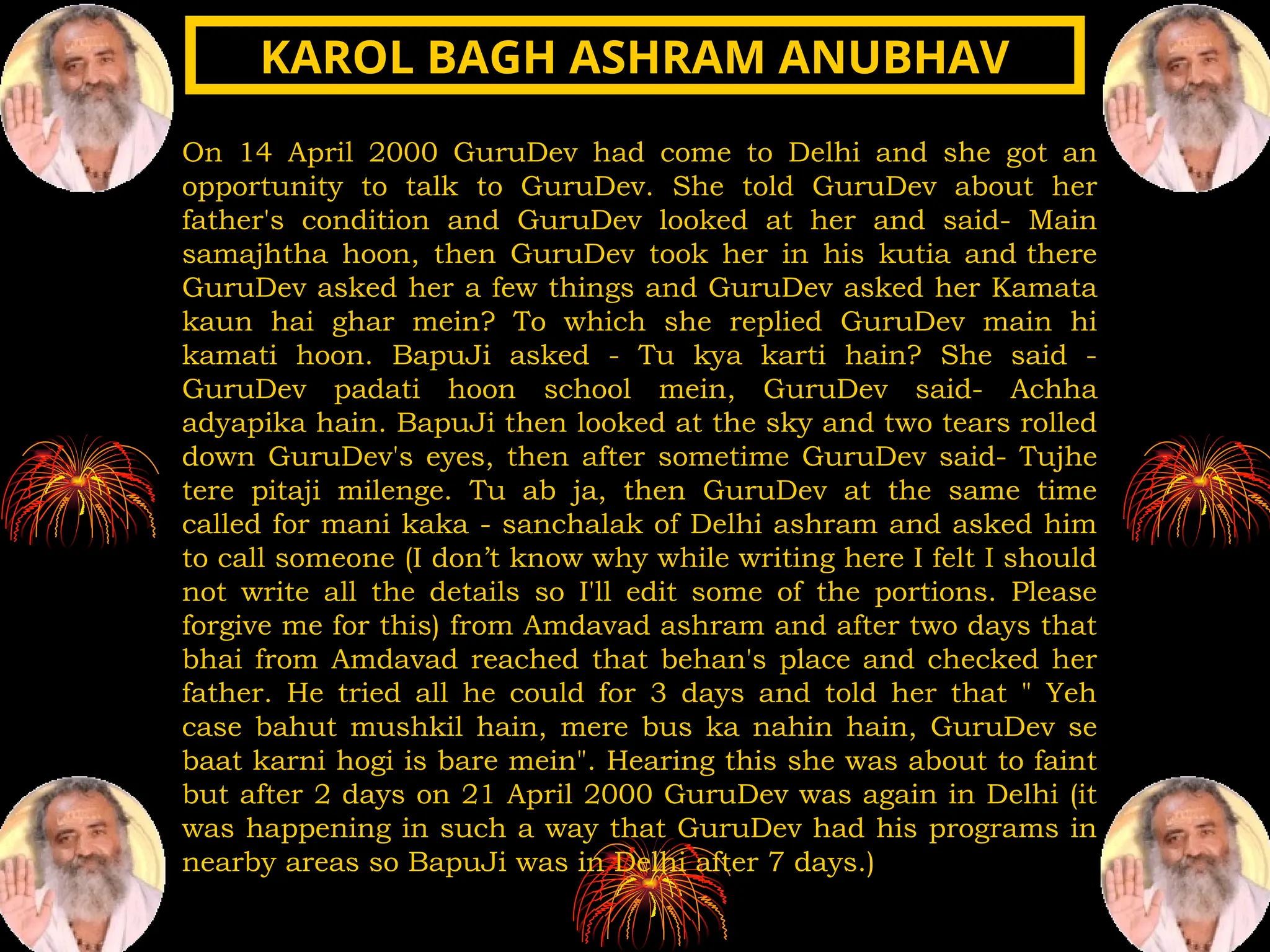 On 14 April 2000 GuruDev had come to Delhi and she got an
opportunity to talk to GuruDev. She told GuruDev about her
father's condition and GuruDev looked at her and said- Main
samajhtha hoon, then GuruDev took her in his kutia and there
GuruDev asked her a few things and GuruDev asked her Kamata
kaun hai ghar mein? To which she replied GuruDev main hi
kamati hoon. BapuJi asked - Tu kya karti hain? She said -
GuruDev padati hoon school mein, GuruDev said- Achha
adyapika hain. BapuJi then looked at the sky and two tears rolled
down GuruDev's eyes, then after sometime GuruDev said- Tujhe
tere pitaji milenge. Tu ab ja, then GuruDev at the same time
called for mani kaka - sanchalak of Delhi ashram and asked him
to call someone (I don’t know why while writing here I felt I should
not write all the details so I'll edit some of the portions. Please
forgive me for this) from Amdavad ashram and after two days that
bhai from Amdavad reached that behan's place and checked her
father. He tried all he could for 3 days and told her that " Yeh
case bahut mushkil hain, mere bus ka nahin hain, GuruDev se
baat karni hogi is bare mein". Hearing this she was about to faint
but after 2 days on 21 April 2000 GuruDev was again in Delhi (it
was happening in such a way that GuruDev had his programs in
nearby areas so BapuJi was in Delhi after 7 days.)
KAROL BAGH ASHRAM ANUBHAV
KAROL BAGH ASHRAM ANUBHAV
 