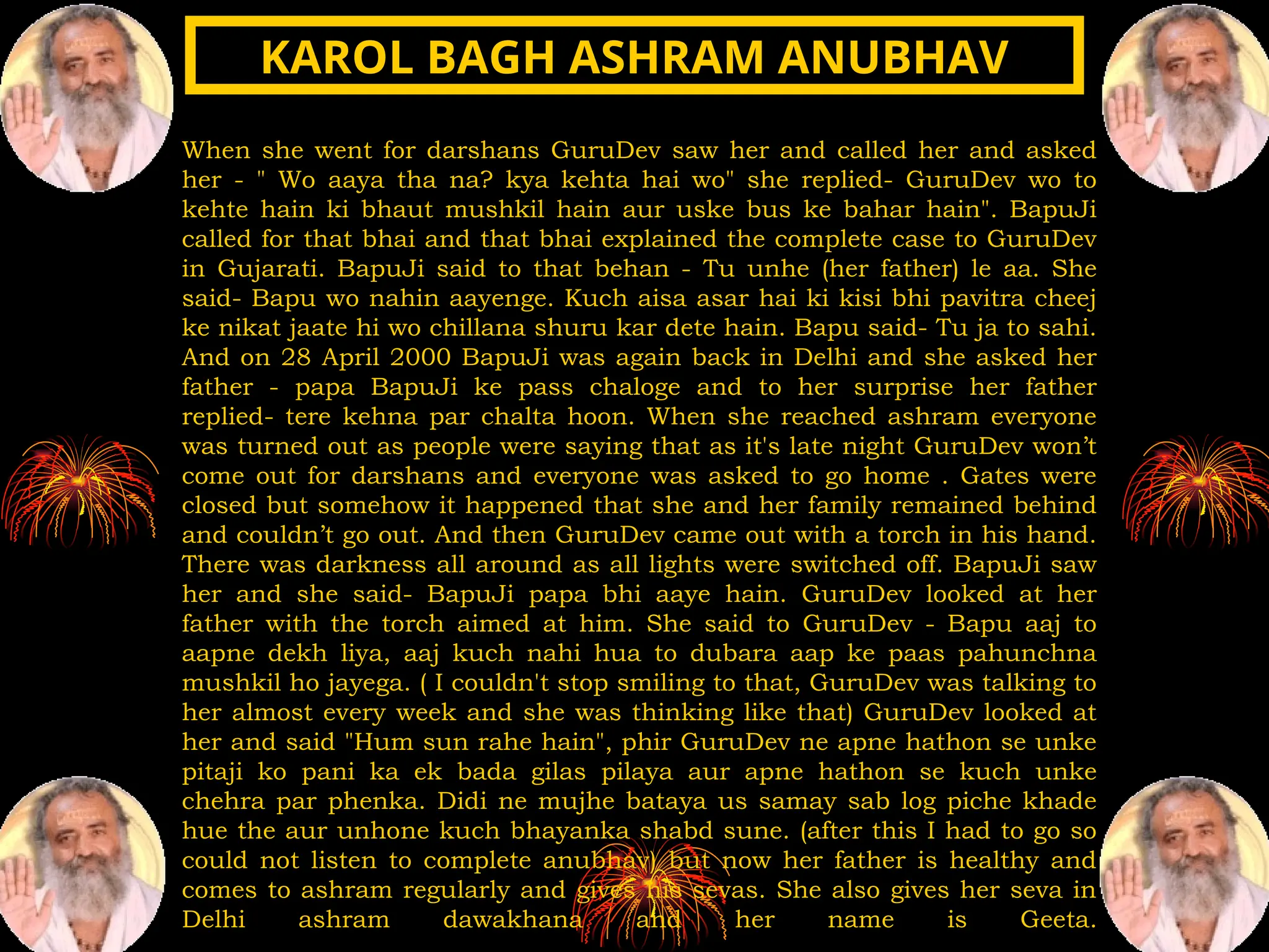 When she went for darshans GuruDev saw her and called her and asked
her - " Wo aaya tha na? kya kehta hai wo" she replied- GuruDev wo to
kehte hain ki bhaut mushkil hain aur uske bus ke bahar hain". BapuJi
called for that bhai and that bhai explained the complete case to GuruDev
in Gujarati. BapuJi said to that behan - Tu unhe (her father) le aa. She
said- Bapu wo nahin aayenge. Kuch aisa asar hai ki kisi bhi pavitra cheej
ke nikat jaate hi wo chillana shuru kar dete hain. Bapu said- Tu ja to sahi.
And on 28 April 2000 BapuJi was again back in Delhi and she asked her
father - papa BapuJi ke pass chaloge and to her surprise her father
replied- tere kehna par chalta hoon. When she reached ashram everyone
was turned out as people were saying that as it's late night GuruDev won’t
come out for darshans and everyone was asked to go home . Gates were
closed but somehow it happened that she and her family remained behind
and couldn’t go out. And then GuruDev came out with a torch in his hand.
There was darkness all around as all lights were switched off. BapuJi saw
her and she said- BapuJi papa bhi aaye hain. GuruDev looked at her
father with the torch aimed at him. She said to GuruDev - Bapu aaj to
aapne dekh liya, aaj kuch nahi hua to dubara aap ke paas pahunchna
mushkil ho jayega. ( I couldn't stop smiling to that, GuruDev was talking to
her almost every week and she was thinking like that) GuruDev looked at
her and said "Hum sun rahe hain", phir GuruDev ne apne hathon se unke
pitaji ko pani ka ek bada gilas pilaya aur apne hathon se kuch unke
chehra par phenka. Didi ne mujhe bataya us samay sab log piche khade
hue the aur unhone kuch bhayanka shabd sune. (after this I had to go so
could not listen to complete anubhav) but now her father is healthy and
comes to ashram regularly and gives his sevas. She also gives her seva in
Delhi ashram dawakhana and her name is Geeta.
KAROL BAGH ASHRAM ANUBHAV
KAROL BAGH ASHRAM ANUBHAV
 