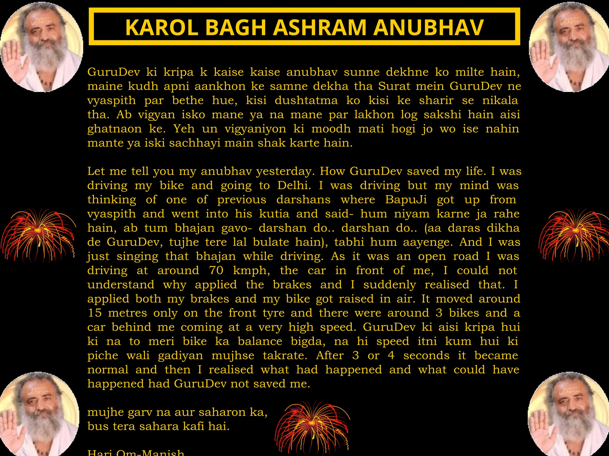 GuruDev ki kripa k kaise kaise anubhav sunne dekhne ko milte hain,
maine kudh apni aankhon ke samne dekha tha Surat mein GuruDev ne
vyaspith par bethe hue, kisi dushtatma ko kisi ke sharir se nikala
tha. Ab vigyan isko mane ya na mane par lakhon log sakshi hain aisi
ghatnaon ke. Yeh un vigyaniyon ki moodh mati hogi jo wo ise nahin
mante ya iski sachhayi main shak karte hain.
Let me tell you my anubhav yesterday. How GuruDev saved my life. I was
driving my bike and going to Delhi. I was driving but my mind was
thinking of one of previous darshans where BapuJi got up from
vyaspith and went into his kutia and said- hum niyam karne ja rahe
hain, ab tum bhajan gavo- darshan do.. darshan do.. (aa daras dikha
de GuruDev, tujhe tere lal bulate hain), tabhi hum aayenge. And I was
just singing that bhajan while driving. As it was an open road I was
driving at around 70 kmph, the car in front of me, I could not
understand why applied the brakes and I suddenly realised that. I
applied both my brakes and my bike got raised in air. It moved around
15 metres only on the front tyre and there were around 3 bikes and a
car behind me coming at a very high speed. GuruDev ki aisi kripa hui
ki na to meri bike ka balance bigda, na hi speed itni kum hui ki
piche wali gadiyan mujhse takrate. After 3 or 4 seconds it became
normal and then I realised what had happened and what could have
happened had GuruDev not saved me.
mujhe garv na aur saharon ka,
bus tera sahara kafi hai.
KAROL BAGH ASHRAM ANUBHAV
KAROL BAGH ASHRAM ANUBHAV
 