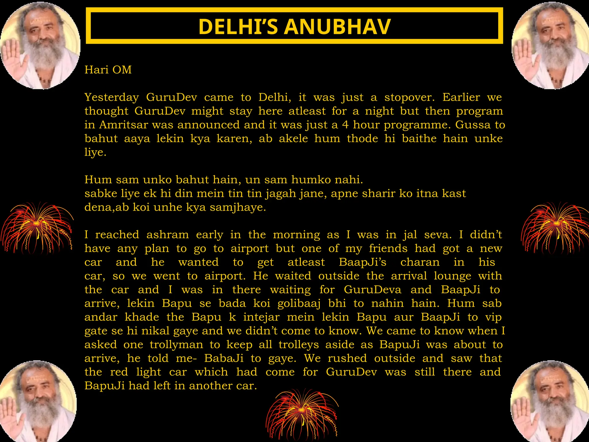 Hari OM
Yesterday GuruDev came to Delhi, it was just a stopover. Earlier we
thought GuruDev might stay here atleast for a night but then program
in Amritsar was announced and it was just a 4 hour programme. Gussa to
bahut aaya lekin kya karen, ab akele hum thode hi baithe hain unke
liye.
Hum sam unko bahut hain, un sam humko nahi.
sabke liye ek hi din mein tin tin jagah jane, apne sharir ko itna kast
dena,ab koi unhe kya samjhaye.
I reached ashram early in the morning as I was in jal seva. I didn’t
have any plan to go to airport but one of my friends had got a new
car and he wanted to get atleast BaapJi’s charan in his
car, so we went to airport. He waited outside the arrival lounge with
the car and I was in there waiting for GuruDeva and BaapJi to
arrive, lekin Bapu se bada koi golibaaj bhi to nahin hain. Hum sab
andar khade the Bapu k intejar mein lekin Bapu aur BaapJi to vip
gate se hi nikal gaye and we didn’t come to know. We came to know when I
asked one trollyman to keep all trolleys aside as BapuJi was about to
arrive, he told me- BabaJi to gaye. We rushed outside and saw that
the red light car which had come for GuruDev was still there and
BapuJi had left in another car.
DELHI’S ANUBHAV
DELHI’S ANUBHAV
 
