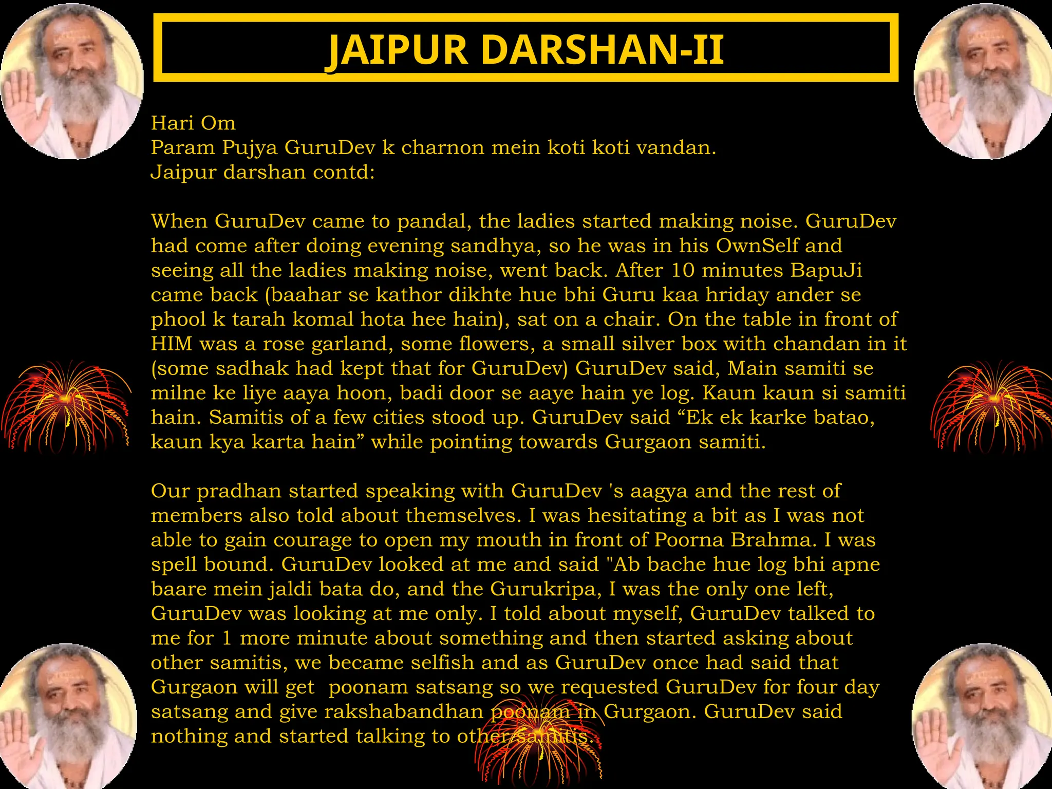 Hari Om
Param Pujya GuruDev k charnon mein koti koti vandan.
Jaipur darshan contd:
When GuruDev came to pandal, the ladies started making noise. GuruDev
had come after doing evening sandhya, so he was in his OwnSelf and
seeing all the ladies making noise, went back. After 10 minutes BapuJi
came back (baahar se kathor dikhte hue bhi Guru kaa hriday ander se
phool k tarah komal hota hee hain), sat on a chair. On the table in front of
HIM was a rose garland, some flowers, a small silver box with chandan in it
(some sadhak had kept that for GuruDev) GuruDev said, Main samiti se
milne ke liye aaya hoon, badi door se aaye hain ye log. Kaun kaun si samiti
hain. Samitis of a few cities stood up. GuruDev said “Ek ek karke batao,
kaun kya karta hain” while pointing towards Gurgaon samiti.
Our pradhan started speaking with GuruDev 's aagya and the rest of
members also told about themselves. I was hesitating a bit as I was not
able to gain courage to open my mouth in front of Poorna Brahma. I was
spell bound. GuruDev looked at me and said "Ab bache hue log bhi apne
baare mein jaldi bata do, and the Gurukripa, I was the only one left,
GuruDev was looking at me only. I told about myself, GuruDev talked to
me for 1 more minute about something and then started asking about
other samitis, we became selfish and as GuruDev once had said that
Gurgaon will get poonam satsang so we requested GuruDev for four day
satsang and give rakshabandhan poonam in Gurgaon. GuruDev said
nothing and started talking to other samitis.
JAIPUR DARSHAN-II
JAIPUR DARSHAN-II
 
