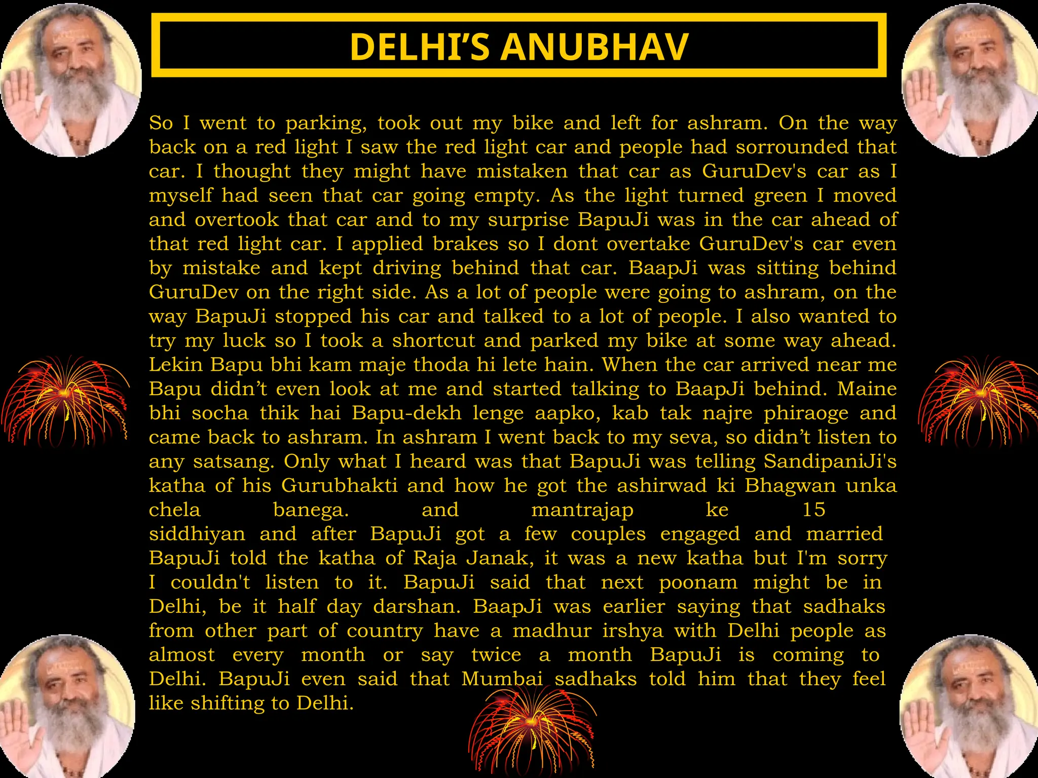 So I went to parking, took out my bike and left for ashram. On the way
back on a red light I saw the red light car and people had sorrounded that
car. I thought they might have mistaken that car as GuruDev's car as I
myself had seen that car going empty. As the light turned green I moved
and overtook that car and to my surprise BapuJi was in the car ahead of
that red light car. I applied brakes so I dont overtake GuruDev's car even
by mistake and kept driving behind that car. BaapJi was sitting behind
GuruDev on the right side. As a lot of people were going to ashram, on the
way BapuJi stopped his car and talked to a lot of people. I also wanted to
try my luck so I took a shortcut and parked my bike at some way ahead.
Lekin Bapu bhi kam maje thoda hi lete hain. When the car arrived near me
Bapu didn’t even look at me and started talking to BaapJi behind. Maine
bhi socha thik hai Bapu-dekh lenge aapko, kab tak najre phiraoge and
came back to ashram. In ashram I went back to my seva, so didn’t listen to
any satsang. Only what I heard was that BapuJi was telling SandipaniJi's
katha of his Gurubhakti and how he got the ashirwad ki Bhagwan unka
chela banega. and mantrajap ke 15
siddhiyan and after BapuJi got a few couples engaged and married
BapuJi told the katha of Raja Janak, it was a new katha but I'm sorry
I couldn't listen to it. BapuJi said that next poonam might be in
Delhi, be it half day darshan. BaapJi was earlier saying that sadhaks
from other part of country have a madhur irshya with Delhi people as
almost every month or say twice a month BapuJi is coming to
Delhi. BapuJi even said that Mumbai sadhaks told him that they feel
like shifting to Delhi.
DELHI’S ANUBHAV
DELHI’S ANUBHAV
 