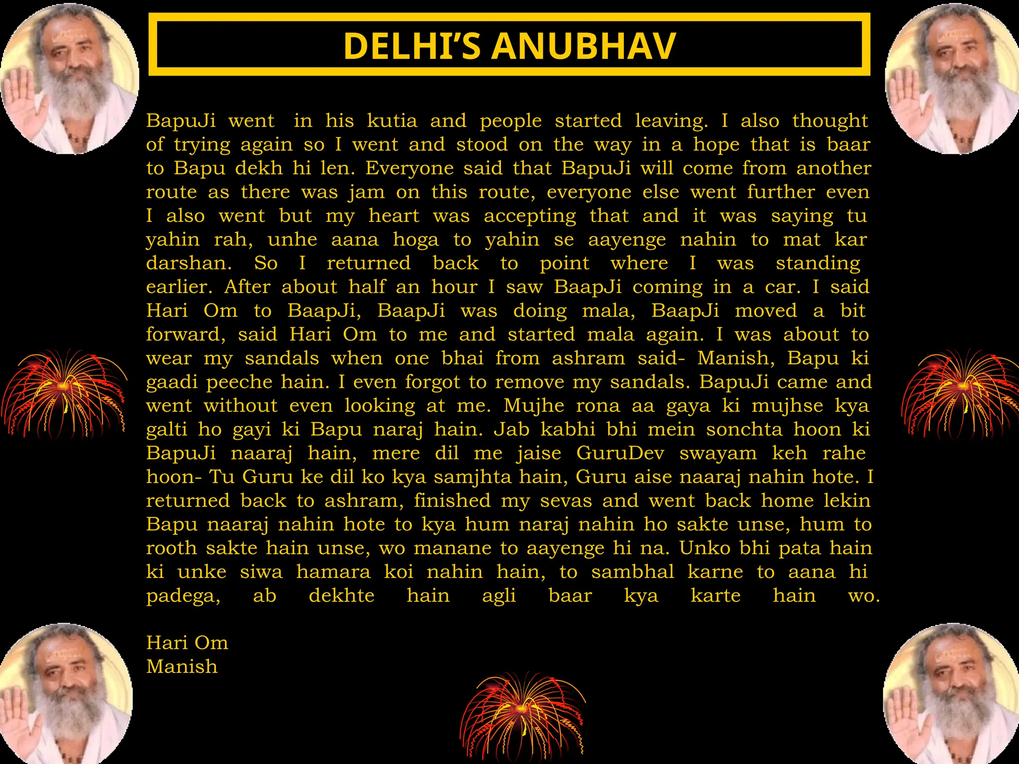 BapuJi went in his kutia and people started leaving. I also thought
of trying again so I went and stood on the way in a hope that is baar
to Bapu dekh hi len. Everyone said that BapuJi will come from another
route as there was jam on this route, everyone else went further even
I also went but my heart was accepting that and it was saying tu
yahin rah, unhe aana hoga to yahin se aayenge nahin to mat kar
darshan. So I returned back to point where I was standing
earlier. After about half an hour I saw BaapJi coming in a car. I said
Hari Om to BaapJi, BaapJi was doing mala, BaapJi moved a bit
forward, said Hari Om to me and started mala again. I was about to
wear my sandals when one bhai from ashram said- Manish, Bapu ki
gaadi peeche hain. I even forgot to remove my sandals. BapuJi came and
went without even looking at me. Mujhe rona aa gaya ki mujhse kya
galti ho gayi ki Bapu naraj hain. Jab kabhi bhi mein sonchta hoon ki
BapuJi naaraj hain, mere dil me jaise GuruDev swayam keh rahe
hoon- Tu Guru ke dil ko kya samjhta hain, Guru aise naaraj nahin hote. I
returned back to ashram, finished my sevas and went back home lekin
Bapu naaraj nahin hote to kya hum naraj nahin ho sakte unse, hum to
rooth sakte hain unse, wo manane to aayenge hi na. Unko bhi pata hain
ki unke siwa hamara koi nahin hain, to sambhal karne to aana hi
padega, ab dekhte hain agli baar kya karte hain wo.
Hari Om
Manish
DELHI’S ANUBHAV
DELHI’S ANUBHAV
 