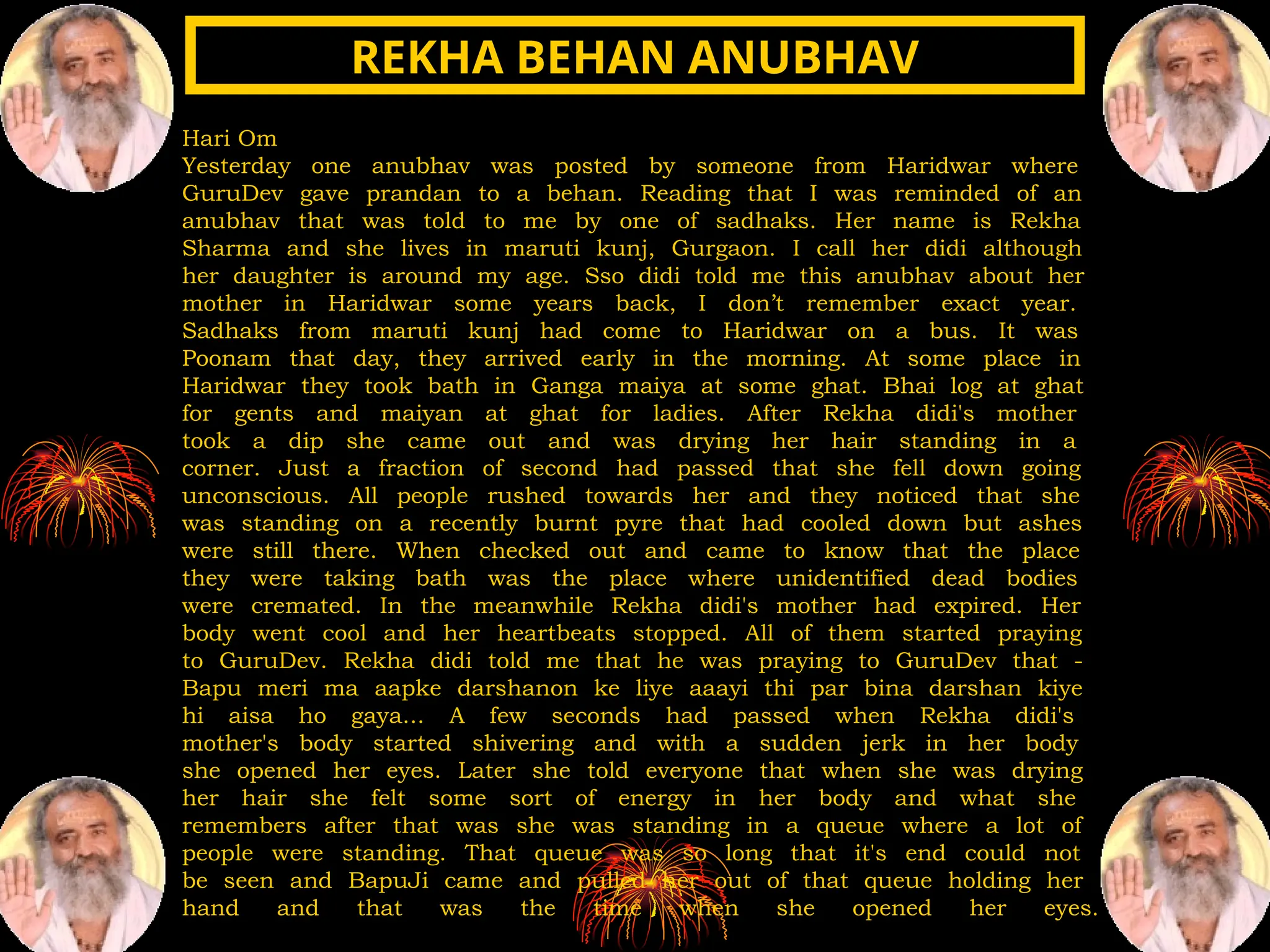 Hari Om
Yesterday one anubhav was posted by someone from Haridwar where
GuruDev gave prandan to a behan. Reading that I was reminded of an
anubhav that was told to me by one of sadhaks. Her name is Rekha
Sharma and she lives in maruti kunj, Gurgaon. I call her didi although
her daughter is around my age. Sso didi told me this anubhav about her
mother in Haridwar some years back, I don’t remember exact year.
Sadhaks from maruti kunj had come to Haridwar on a bus. It was
Poonam that day, they arrived early in the morning. At some place in
Haridwar they took bath in Ganga maiya at some ghat. Bhai log at ghat
for gents and maiyan at ghat for ladies. After Rekha didi's mother
took a dip she came out and was drying her hair standing in a
corner. Just a fraction of second had passed that she fell down going
unconscious. All people rushed towards her and they noticed that she
was standing on a recently burnt pyre that had cooled down but ashes
were still there. When checked out and came to know that the place
they were taking bath was the place where unidentified dead bodies
were cremated. In the meanwhile Rekha didi's mother had expired. Her
body went cool and her heartbeats stopped. All of them started praying
to GuruDev. Rekha didi told me that he was praying to GuruDev that -
Bapu meri ma aapke darshanon ke liye aaayi thi par bina darshan kiye
hi aisa ho gaya... A few seconds had passed when Rekha didi's
mother's body started shivering and with a sudden jerk in her body
she opened her eyes. Later she told everyone that when she was drying
her hair she felt some sort of energy in her body and what she
remembers after that was she was standing in a queue where a lot of
people were standing. That queue was so long that it's end could not
be seen and BapuJi came and pulled her out of that queue holding her
hand and that was the time when she opened her eyes.
REKHA BEHAN ANUBHAV
REKHA BEHAN ANUBHAV
 