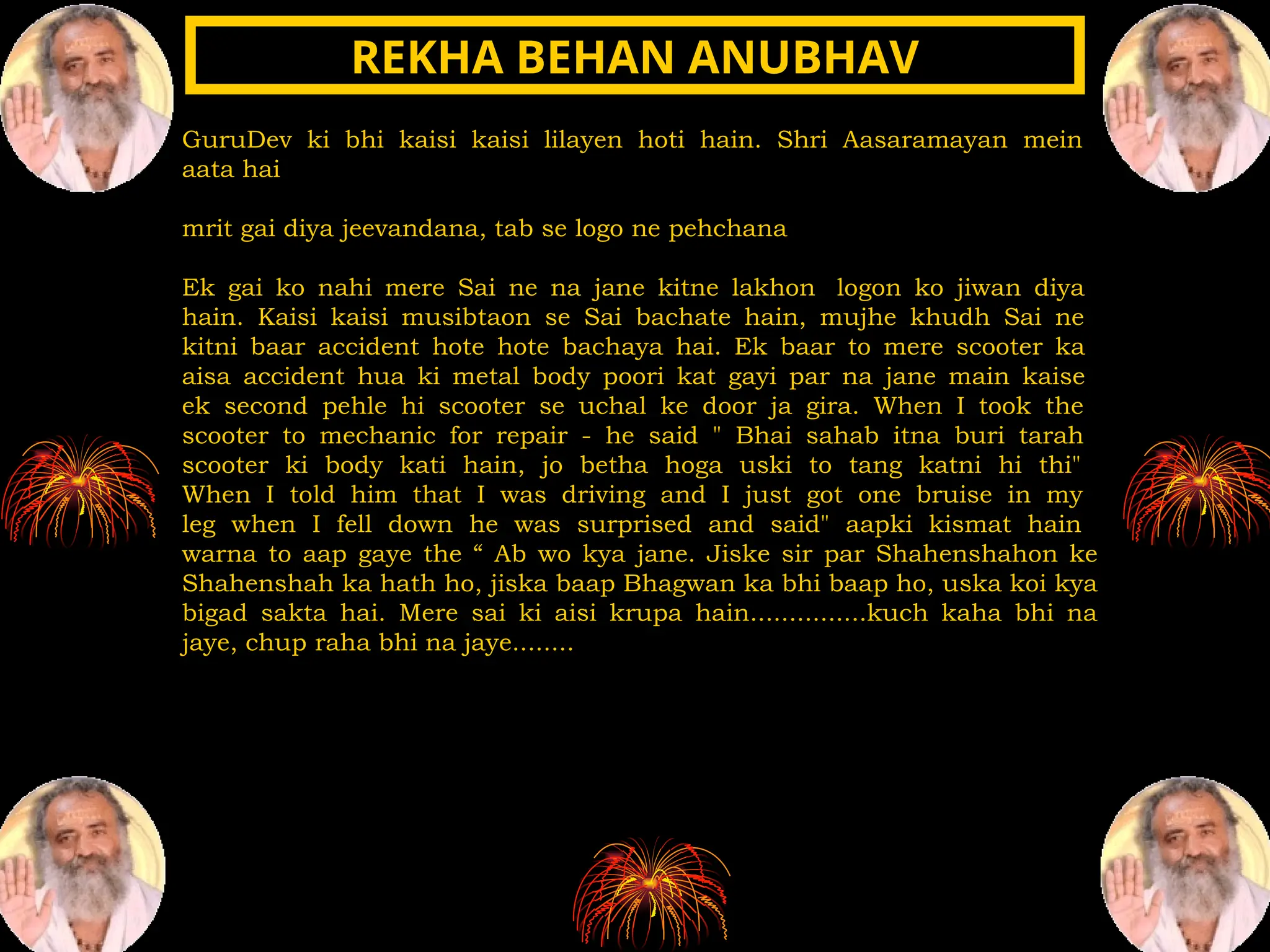 GuruDev ki bhi kaisi kaisi lilayen hoti hain. Shri Aasaramayan mein
aata hai
mrit gai diya jeevandana, tab se logo ne pehchana
Ek gai ko nahi mere Sai ne na jane kitne lakhon logon ko jiwan diya
hain. Kaisi kaisi musibtaon se Sai bachate hain, mujhe khudh Sai ne
kitni baar accident hote hote bachaya hai. Ek baar to mere scooter ka
aisa accident hua ki metal body poori kat gayi par na jane main kaise
ek second pehle hi scooter se uchal ke door ja gira. When I took the
scooter to mechanic for repair - he said " Bhai sahab itna buri tarah
scooter ki body kati hain, jo betha hoga uski to tang katni hi thi"
When I told him that I was driving and I just got one bruise in my
leg when I fell down he was surprised and said" aapki kismat hain
warna to aap gaye the “ Ab wo kya jane. Jiske sir par Shahenshahon ke
Shahenshah ka hath ho, jiska baap Bhagwan ka bhi baap ho, uska koi kya
bigad sakta hai. Mere sai ki aisi krupa hain...............kuch kaha bhi na
jaye, chup raha bhi na jaye........
REKHA BEHAN ANUBHAV
REKHA BEHAN ANUBHAV
 