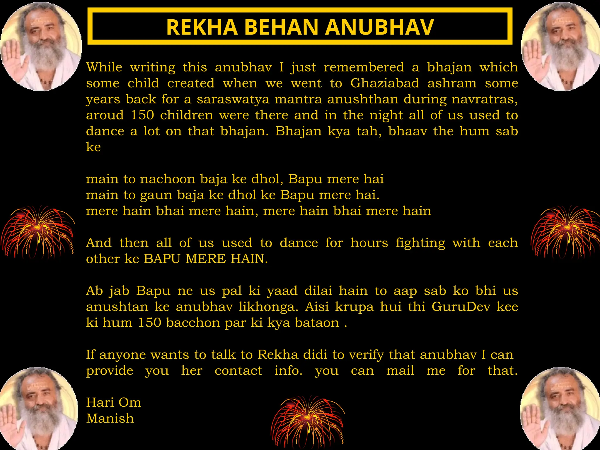 While writing this anubhav I just remembered a bhajan which
some child created when we went to Ghaziabad ashram some
years back for a saraswatya mantra anushthan during navratras,
aroud 150 children were there and in the night all of us used to
dance a lot on that bhajan. Bhajan kya tah, bhaav the hum sab
ke
main to nachoon baja ke dhol, Bapu mere hai
main to gaun baja ke dhol ke Bapu mere hai.
mere hain bhai mere hain, mere hain bhai mere hain
And then all of us used to dance for hours fighting with each
other ke BAPU MERE HAIN.
Ab jab Bapu ne us pal ki yaad dilai hain to aap sab ko bhi us
anushtan ke anubhav likhonga. Aisi krupa hui thi GuruDev kee
ki hum 150 bacchon par ki kya bataon .
If anyone wants to talk to Rekha didi to verify that anubhav I can
provide you her contact info. you can mail me for that.
Hari Om
Manish
REKHA BEHAN ANUBHAV
REKHA BEHAN ANUBHAV
 