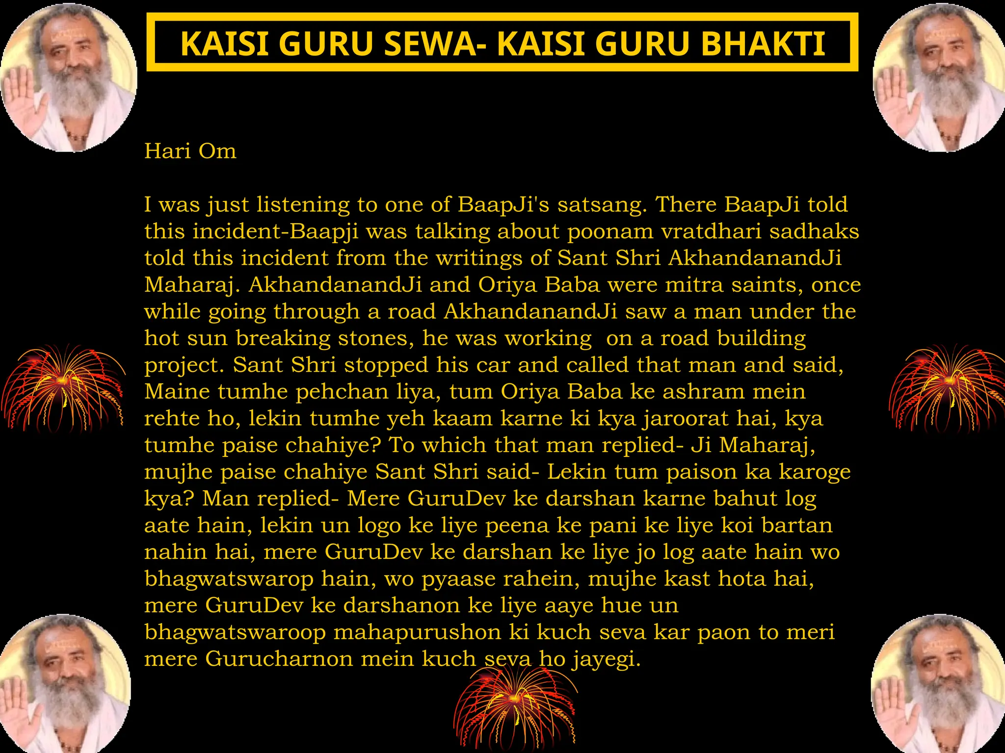 Hari Om
I was just listening to one of BaapJi's satsang. There BaapJi told
this incident-Baapji was talking about poonam vratdhari sadhaks
told this incident from the writings of Sant Shri AkhandanandJi
Maharaj. AkhandanandJi and Oriya Baba were mitra saints, once
while going through a road AkhandanandJi saw a man under the
hot sun breaking stones, he was working on a road building
project. Sant Shri stopped his car and called that man and said,
Maine tumhe pehchan liya, tum Oriya Baba ke ashram mein
rehte ho, lekin tumhe yeh kaam karne ki kya jaroorat hai, kya
tumhe paise chahiye? To which that man replied- Ji Maharaj,
mujhe paise chahiye Sant Shri said- Lekin tum paison ka karoge
kya? Man replied- Mere GuruDev ke darshan karne bahut log
aate hain, lekin un logo ke liye peena ke pani ke liye koi bartan
nahin hai, mere GuruDev ke darshan ke liye jo log aate hain wo
bhagwatswarop hain, wo pyaase rahein, mujhe kast hota hai,
mere GuruDev ke darshanon ke liye aaye hue un
bhagwatswaroop mahapurushon ki kuch seva kar paon to meri
mere Gurucharnon mein kuch seva ho jayegi.
KAISI GURU SEWA- KAISI GURU BHAKTI
KAISI GURU SEWA- KAISI GURU BHAKTI
 