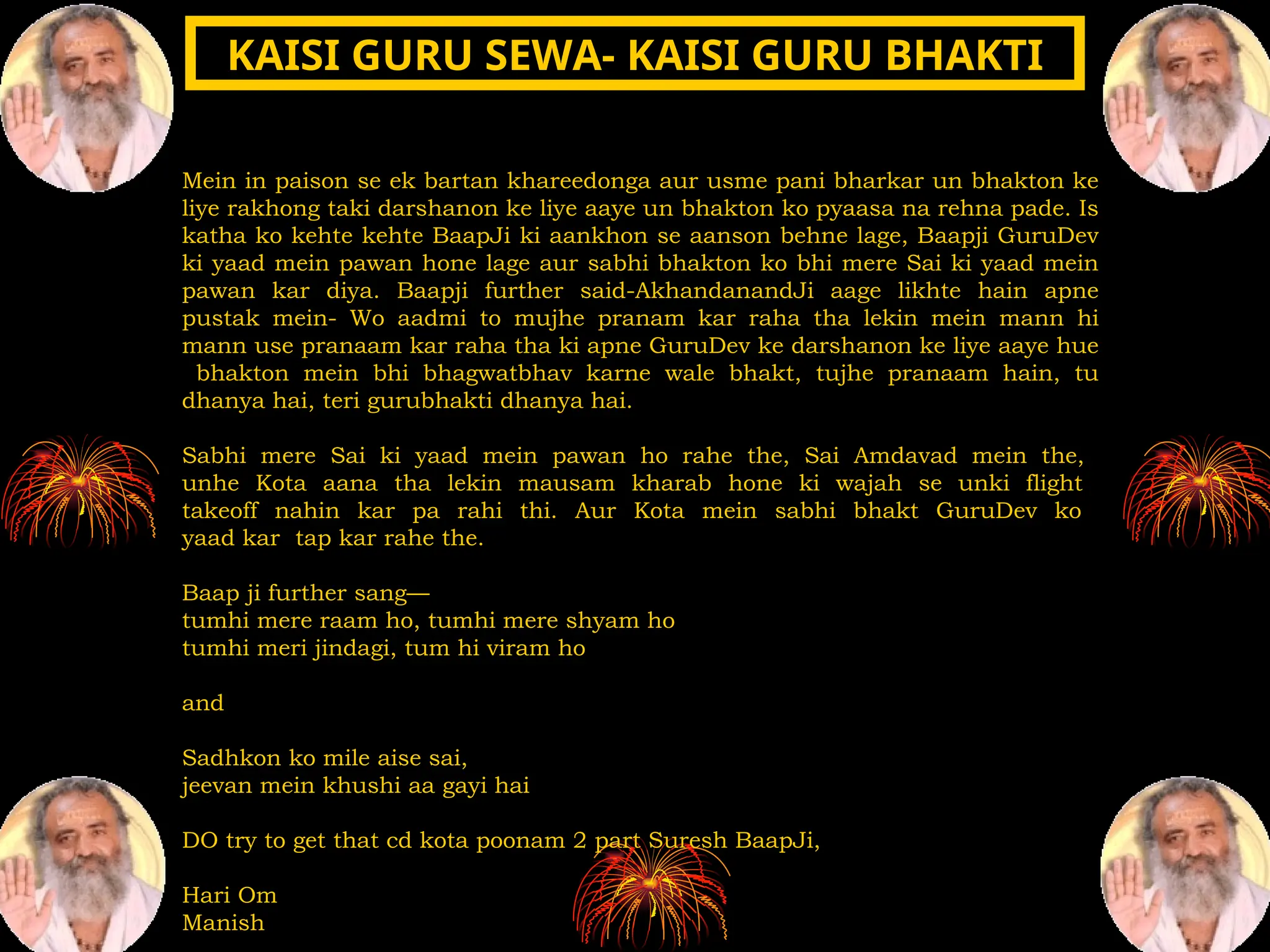 Mein in paison se ek bartan khareedonga aur usme pani bharkar un bhakton ke
liye rakhong taki darshanon ke liye aaye un bhakton ko pyaasa na rehna pade. Is
katha ko kehte kehte BaapJi ki aankhon se aanson behne lage, Baapji GuruDev
ki yaad mein pawan hone lage aur sabhi bhakton ko bhi mere Sai ki yaad mein
pawan kar diya. Baapji further said-AkhandanandJi aage likhte hain apne
pustak mein- Wo aadmi to mujhe pranam kar raha tha lekin mein mann hi
mann use pranaam kar raha tha ki apne GuruDev ke darshanon ke liye aaye hue
bhakton mein bhi bhagwatbhav karne wale bhakt, tujhe pranaam hain, tu
dhanya hai, teri gurubhakti dhanya hai.
Sabhi mere Sai ki yaad mein pawan ho rahe the, Sai Amdavad mein the,
unhe Kota aana tha lekin mausam kharab hone ki wajah se unki flight
takeoff nahin kar pa rahi thi. Aur Kota mein sabhi bhakt GuruDev ko
yaad kar tap kar rahe the.
Baap ji further sang—
tumhi mere raam ho, tumhi mere shyam ho
tumhi meri jindagi, tum hi viram ho
and
Sadhkon ko mile aise sai,
jeevan mein khushi aa gayi hai
DO try to get that cd kota poonam 2 part Suresh BaapJi,
Hari Om
Manish
KAISI GURU SEWA- KAISI GURU BHAKTI
KAISI GURU SEWA- KAISI GURU BHAKTI
 