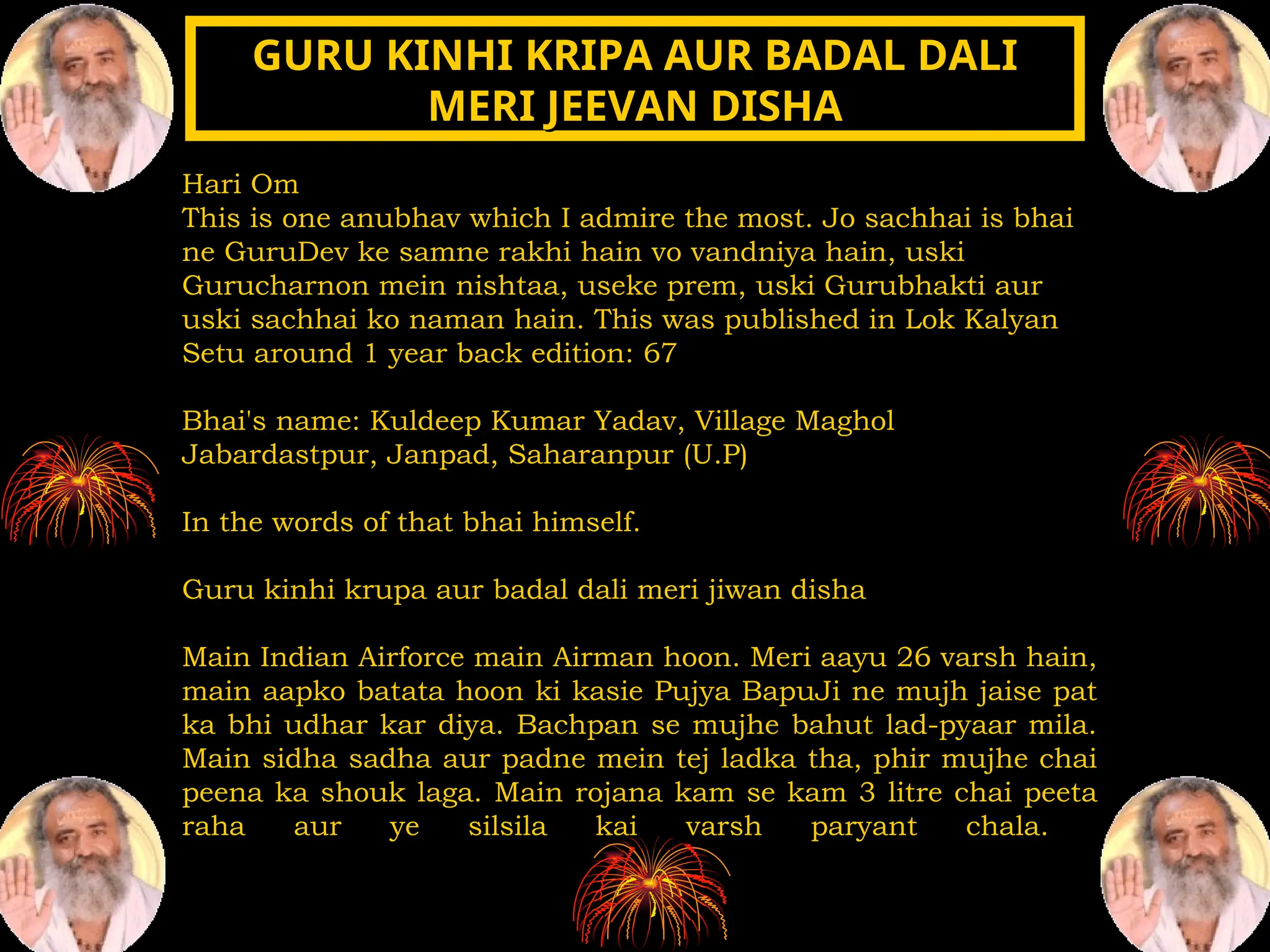 Hari Om
This is one anubhav which I admire the most. Jo sachhai is bhai
ne GuruDev ke samne rakhi hain vo vandniya hain, uski
Gurucharnon mein nishtaa, useke prem, uski Gurubhakti aur
uski sachhai ko naman hain. This was published in Lok Kalyan
Setu around 1 year back edition: 67
Bhai's name: Kuldeep Kumar Yadav, Village Maghol
Jabardastpur, Janpad, Saharanpur (U.P)
In the words of that bhai himself.
Guru kinhi krupa aur badal dali meri jiwan disha
Main Indian Airforce main Airman hoon. Meri aayu 26 varsh hain,
main aapko batata hoon ki kasie Pujya BapuJi ne mujh jaise pat
ka bhi udhar kar diya. Bachpan se mujhe bahut lad-pyaar mila.
Main sidha sadha aur padne mein tej ladka tha, phir mujhe chai
peena ka shouk laga. Main rojana kam se kam 3 litre chai peeta
raha aur ye silsila kai varsh paryant chala.
GURU KINHI KRIPA AUR BADAL DALI
GURU KINHI KRIPA AUR BADAL DALI
MERI JEEVAN DISHA
MERI JEEVAN DISHA
 