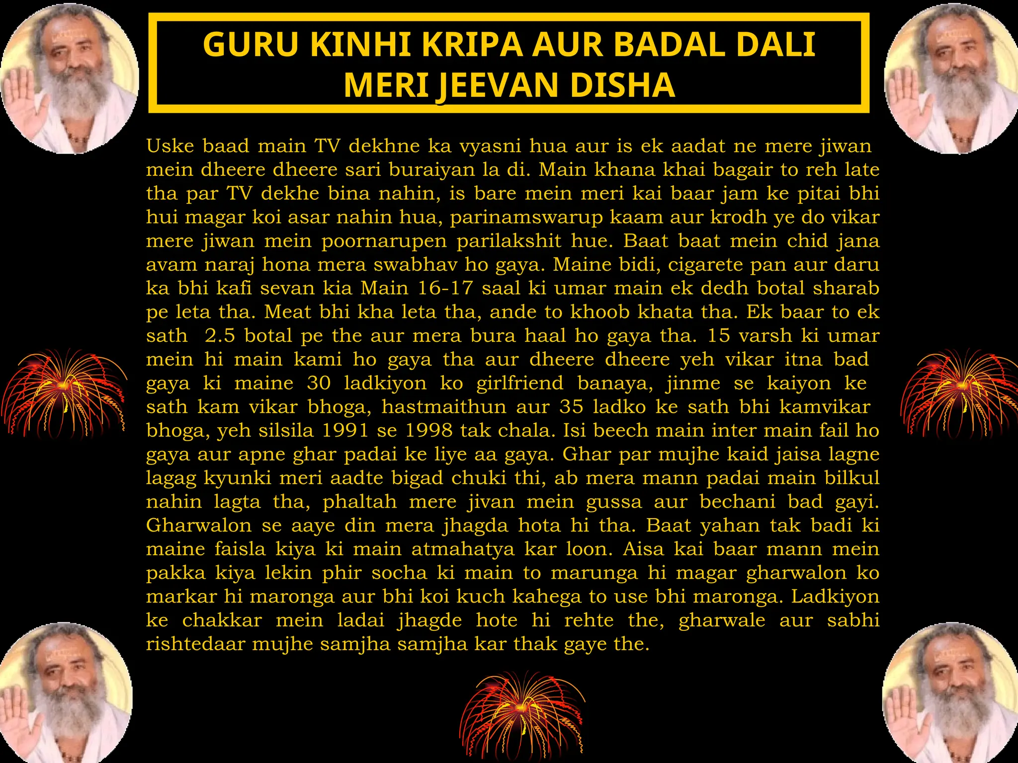 Uske baad main TV dekhne ka vyasni hua aur is ek aadat ne mere jiwan
mein dheere dheere sari buraiyan la di. Main khana khai bagair to reh late
tha par TV dekhe bina nahin, is bare mein meri kai baar jam ke pitai bhi
hui magar koi asar nahin hua, parinamswarup kaam aur krodh ye do vikar
mere jiwan mein poornarupen parilakshit hue. Baat baat mein chid jana
avam naraj hona mera swabhav ho gaya. Maine bidi, cigarete pan aur daru
ka bhi kafi sevan kia Main 16-17 saal ki umar main ek dedh botal sharab
pe leta tha. Meat bhi kha leta tha, ande to khoob khata tha. Ek baar to ek
sath 2.5 botal pe the aur mera bura haal ho gaya tha. 15 varsh ki umar
mein hi main kami ho gaya tha aur dheere dheere yeh vikar itna bad
gaya ki maine 30 ladkiyon ko girlfriend banaya, jinme se kaiyon ke
sath kam vikar bhoga, hastmaithun aur 35 ladko ke sath bhi kamvikar
bhoga, yeh silsila 1991 se 1998 tak chala. Isi beech main inter main fail ho
gaya aur apne ghar padai ke liye aa gaya. Ghar par mujhe kaid jaisa lagne
lagag kyunki meri aadte bigad chuki thi, ab mera mann padai main bilkul
nahin lagta tha, phaltah mere jivan mein gussa aur bechani bad gayi.
Gharwalon se aaye din mera jhagda hota hi tha. Baat yahan tak badi ki
maine faisla kiya ki main atmahatya kar loon. Aisa kai baar mann mein
pakka kiya lekin phir socha ki main to marunga hi magar gharwalon ko
markar hi maronga aur bhi koi kuch kahega to use bhi maronga. Ladkiyon
ke chakkar mein ladai jhagde hote hi rehte the, gharwale aur sabhi
rishtedaar mujhe samjha samjha kar thak gaye the.
GURU KINHI KRIPA AUR BADAL DALI
GURU KINHI KRIPA AUR BADAL DALI
MERI JEEVAN DISHA
MERI JEEVAN DISHA
 