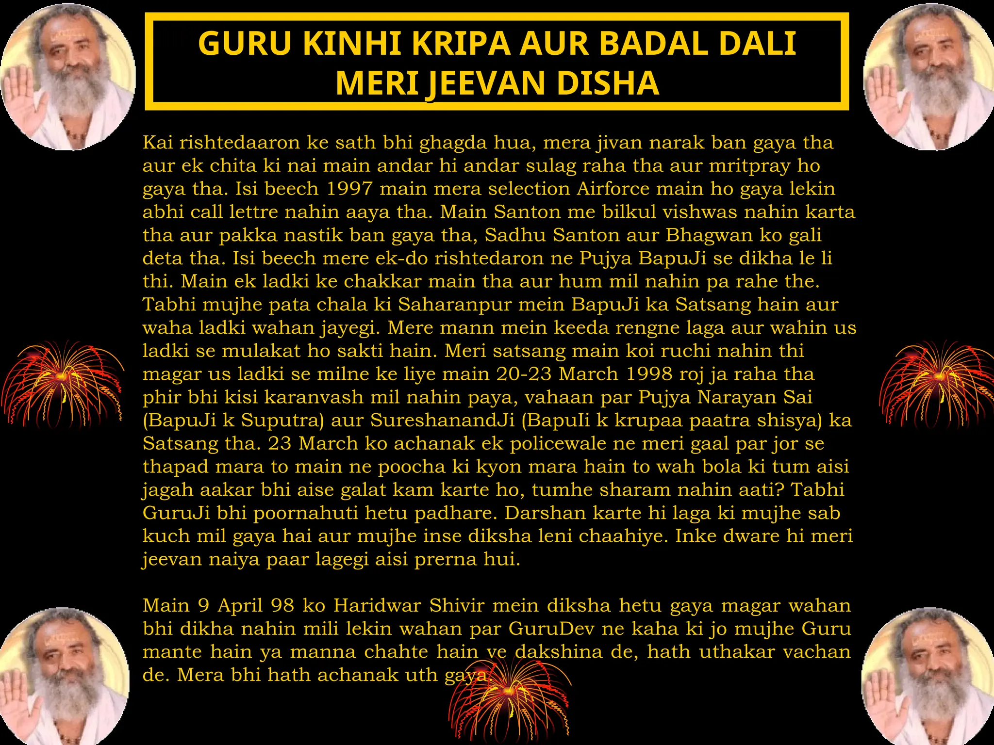 Kai rishtedaaron ke sath bhi ghagda hua, mera jivan narak ban gaya tha
aur ek chita ki nai main andar hi andar sulag raha tha aur mritpray ho
gaya tha. Isi beech 1997 main mera selection Airforce main ho gaya lekin
abhi call lettre nahin aaya tha. Main Santon me bilkul vishwas nahin karta
tha aur pakka nastik ban gaya tha, Sadhu Santon aur Bhagwan ko gali
deta tha. Isi beech mere ek-do rishtedaron ne Pujya BapuJi se dikha le li
thi. Main ek ladki ke chakkar main tha aur hum mil nahin pa rahe the.
Tabhi mujhe pata chala ki Saharanpur mein BapuJi ka Satsang hain aur
waha ladki wahan jayegi. Mere mann mein keeda rengne laga aur wahin us
ladki se mulakat ho sakti hain. Meri satsang main koi ruchi nahin thi
magar us ladki se milne ke liye main 20-23 March 1998 roj ja raha tha
phir bhi kisi karanvash mil nahin paya, vahaan par Pujya Narayan Sai
(BapuJi k Suputra) aur SureshanandJi (BapuIi k krupaa paatra shisya) ka
Satsang tha. 23 March ko achanak ek policewale ne meri gaal par jor se
thapad mara to main ne poocha ki kyon mara hain to wah bola ki tum aisi
jagah aakar bhi aise galat kam karte ho, tumhe sharam nahin aati? Tabhi
GuruJi bhi poornahuti hetu padhare. Darshan karte hi laga ki mujhe sab
kuch mil gaya hai aur mujhe inse diksha leni chaahiye. Inke dware hi meri
jeevan naiya paar lagegi aisi prerna hui.
Main 9 April 98 ko Haridwar Shivir mein diksha hetu gaya magar wahan
bhi dikha nahin mili lekin wahan par GuruDev ne kaha ki jo mujhe Guru
mante hain ya manna chahte hain ve dakshina de, hath uthakar vachan
de. Mera bhi hath achanak uth gaya.
GURU KINHI KRIPA AUR BADAL DALI
GURU KINHI KRIPA AUR BADAL DALI
MERI JEEVAN DISHA
MERI JEEVAN DISHA
 