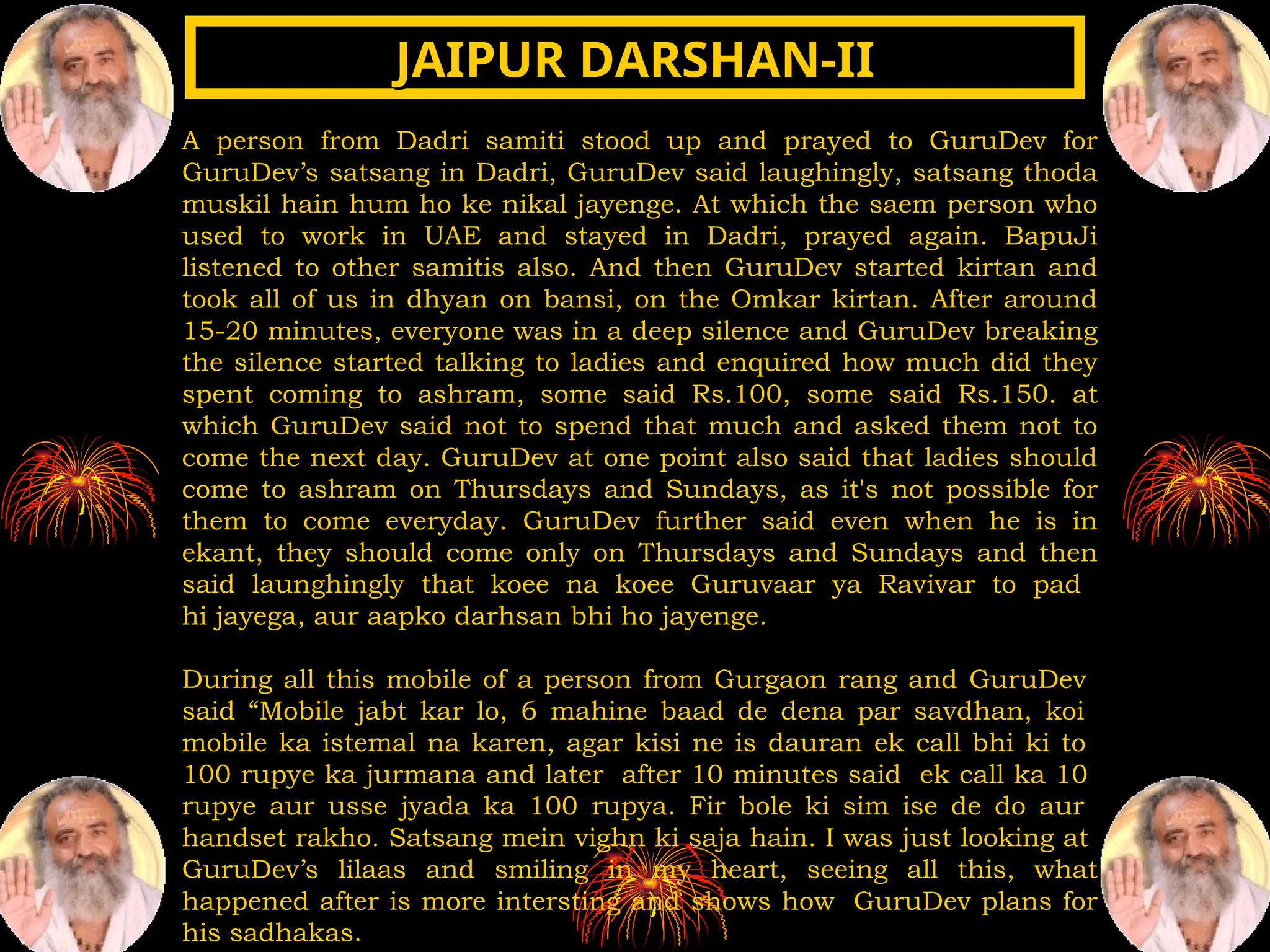 A person from Dadri samiti stood up and prayed to GuruDev for
GuruDev’s satsang in Dadri, GuruDev said laughingly, satsang thoda
muskil hain hum ho ke nikal jayenge. At which the saem person who
used to work in UAE and stayed in Dadri, prayed again. BapuJi
listened to other samitis also. And then GuruDev started kirtan and
took all of us in dhyan on bansi, on the Omkar kirtan. After around
15-20 minutes, everyone was in a deep silence and GuruDev breaking
the silence started talking to ladies and enquired how much did they
spent coming to ashram, some said Rs.100, some said Rs.150. at
which GuruDev said not to spend that much and asked them not to
come the next day. GuruDev at one point also said that ladies should
come to ashram on Thursdays and Sundays, as it's not possible for
them to come everyday. GuruDev further said even when he is in
ekant, they should come only on Thursdays and Sundays and then
said launghingly that koee na koee Guruvaar ya Ravivar to pad
hi jayega, aur aapko darhsan bhi ho jayenge.
During all this mobile of a person from Gurgaon rang and GuruDev
said “Mobile jabt kar lo, 6 mahine baad de dena par savdhan, koi
mobile ka istemal na karen, agar kisi ne is dauran ek call bhi ki to
100 rupye ka jurmana and later after 10 minutes said ek call ka 10
rupye aur usse jyada ka 100 rupya. Fir bole ki sim ise de do aur
handset rakho. Satsang mein vighn ki saja hain. I was just looking at
GuruDev’s lilaas and smiling in my heart, seeing all this, what
happened after is more intersting and shows how GuruDev plans for
his sadhakas.
JAIPUR DARSHAN-II
JAIPUR DARSHAN-II
 