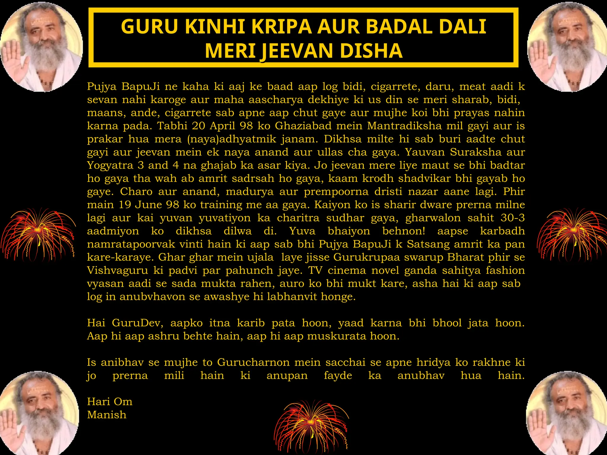 Pujya BapuJi ne kaha ki aaj ke baad aap log bidi, cigarrete, daru, meat aadi k
sevan nahi karoge aur maha aascharya dekhiye ki us din se meri sharab, bidi,
maans, ande, cigarrete sab apne aap chut gaye aur mujhe koi bhi prayas nahin
karna pada. Tabhi 20 April 98 ko Ghaziabad mein Mantradiksha mil gayi aur is
prakar hua mera (naya)adhyatmik janam. Dikhsa milte hi sab buri aadte chut
gayi aur jeevan mein ek naya anand aur ullas cha gaya. Yauvan Suraksha aur
Yogyatra 3 and 4 na ghajab ka asar kiya. Jo jeevan mere liye maut se bhi badtar
ho gaya tha wah ab amrit sadrsah ho gaya, kaam krodh shadvikar bhi gayab ho
gaye. Charo aur anand, madurya aur prempoorna dristi nazar aane lagi. Phir
main 19 June 98 ko training me aa gaya. Kaiyon ko is sharir dware prerna milne
lagi aur kai yuvan yuvatiyon ka charitra sudhar gaya, gharwalon sahit 30-3
aadmiyon ko dikhsa dilwa di. Yuva bhaiyon behnon! aapse karbadh
namratapoorvak vinti hain ki aap sab bhi Pujya BapuJi k Satsang amrit ka pan
kare-karaye. Ghar ghar mein ujala laye jisse Gurukrupaa swarup Bharat phir se
Vishvaguru ki padvi par pahunch jaye. TV cinema novel ganda sahitya fashion
vyasan aadi se sada mukta rahen, auro ko bhi mukt kare, asha hai ki aap sab
log in anubvhavon se awashye hi labhanvit honge.
Hai GuruDev, aapko itna karib pata hoon, yaad karna bhi bhool jata hoon.
Aap hi aap ashru behte hain, aap hi aap muskurata hoon.
Is anibhav se mujhe to Gurucharnon mein sacchai se apne hridya ko rakhne ki
jo prerna mili hain ki anupan fayde ka anubhav hua hain.
Hari Om
Manish
GURU KINHI KRIPA AUR BADAL DALI
GURU KINHI KRIPA AUR BADAL DALI
MERI JEEVAN DISHA
MERI JEEVAN DISHA
 