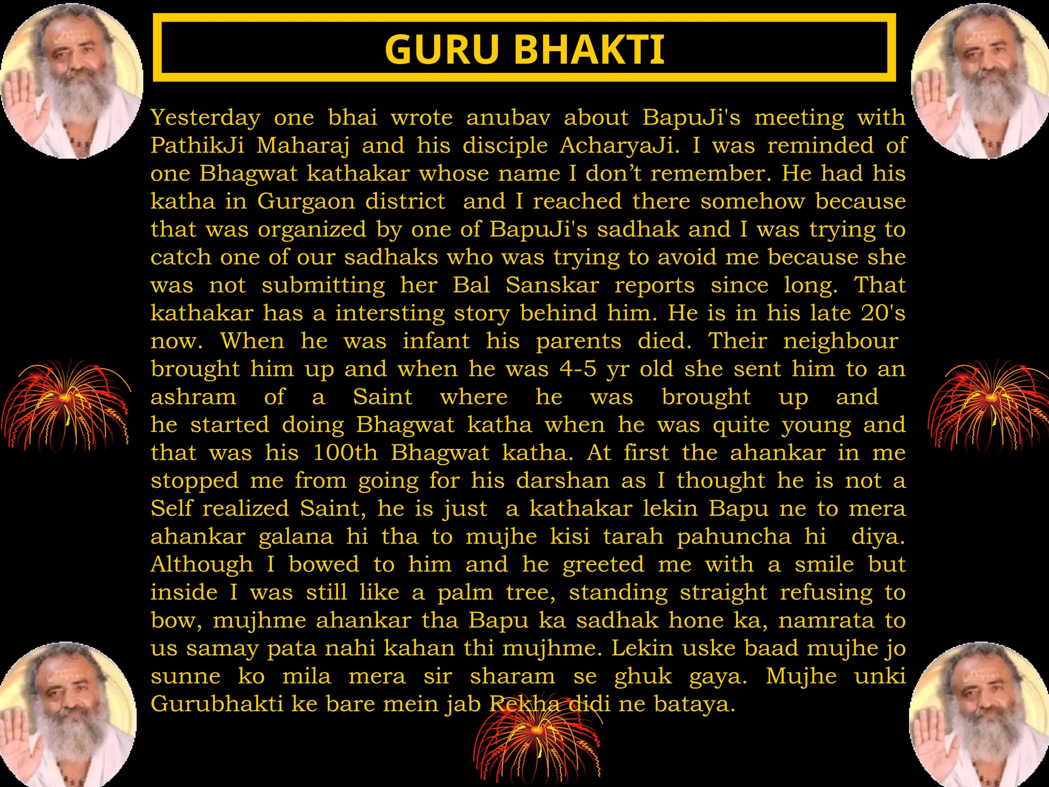 Yesterday one bhai wrote anubav about BapuJi's meeting with
PathikJi Maharaj and his disciple AcharyaJi. I was reminded of
one Bhagwat kathakar whose name I don’t remember. He had his
katha in Gurgaon district and I reached there somehow because
that was organized by one of BapuJi's sadhak and I was trying to
catch one of our sadhaks who was trying to avoid me because she
was not submitting her Bal Sanskar reports since long. That
kathakar has a intersting story behind him. He is in his late 20's
now. When he was infant his parents died. Their neighbour
brought him up and when he was 4-5 yr old she sent him to an
ashram of a Saint where he was brought up and
he started doing Bhagwat katha when he was quite young and
that was his 100th Bhagwat katha. At first the ahankar in me
stopped me from going for his darshan as I thought he is not a
Self realized Saint, he is just a kathakar lekin Bapu ne to mera
ahankar galana hi tha to mujhe kisi tarah pahuncha hi diya.
Although I bowed to him and he greeted me with a smile but
inside I was still like a palm tree, standing straight refusing to
bow, mujhme ahankar tha Bapu ka sadhak hone ka, namrata to
us samay pata nahi kahan thi mujhme. Lekin uske baad mujhe jo
sunne ko mila mera sir sharam se ghuk gaya. Mujhe unki
Gurubhakti ke bare mein jab Rekha didi ne bataya.
GURU BHAKTI
GURU BHAKTI
 