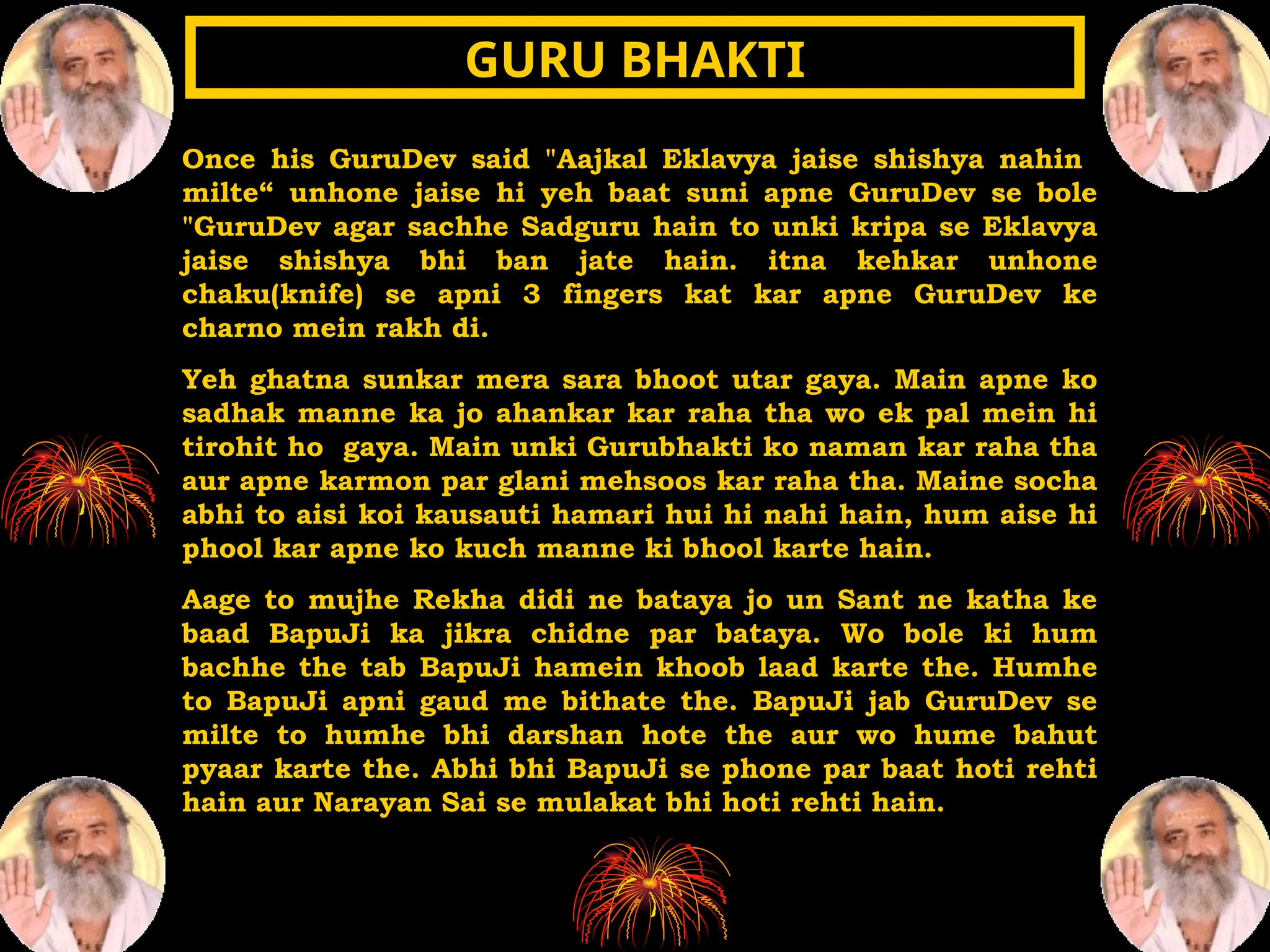 Once his GuruDev said "Aajkal Eklavya jaise shishya nahin
milte“ unhone jaise hi yeh baat suni apne GuruDev se bole
"GuruDev agar sachhe Sadguru hain to unki kripa se Eklavya
jaise shishya bhi ban jate hain. itna kehkar unhone
chaku(knife) se apni 3 fingers kat kar apne GuruDev ke
charno mein rakh di.
Yeh ghatna sunkar mera sara bhoot utar gaya. Main apne ko
sadhak manne ka jo ahankar kar raha tha wo ek pal mein hi
tirohit ho gaya. Main unki Gurubhakti ko naman kar raha tha
aur apne karmon par glani mehsoos kar raha tha. Maine socha
abhi to aisi koi kausauti hamari hui hi nahi hain, hum aise hi
phool kar apne ko kuch manne ki bhool karte hain.
Aage to mujhe Rekha didi ne bataya jo un Sant ne katha ke
baad BapuJi ka jikra chidne par bataya. Wo bole ki hum
bachhe the tab BapuJi hamein khoob laad karte the. Humhe
to BapuJi apni gaud me bithate the. BapuJi jab GuruDev se
milte to humhe bhi darshan hote the aur wo hume bahut
pyaar karte the. Abhi bhi BapuJi se phone par baat hoti rehti
hain aur Narayan Sai se mulakat bhi hoti rehti hain.
GURU BHAKTI
GURU BHAKTI
 