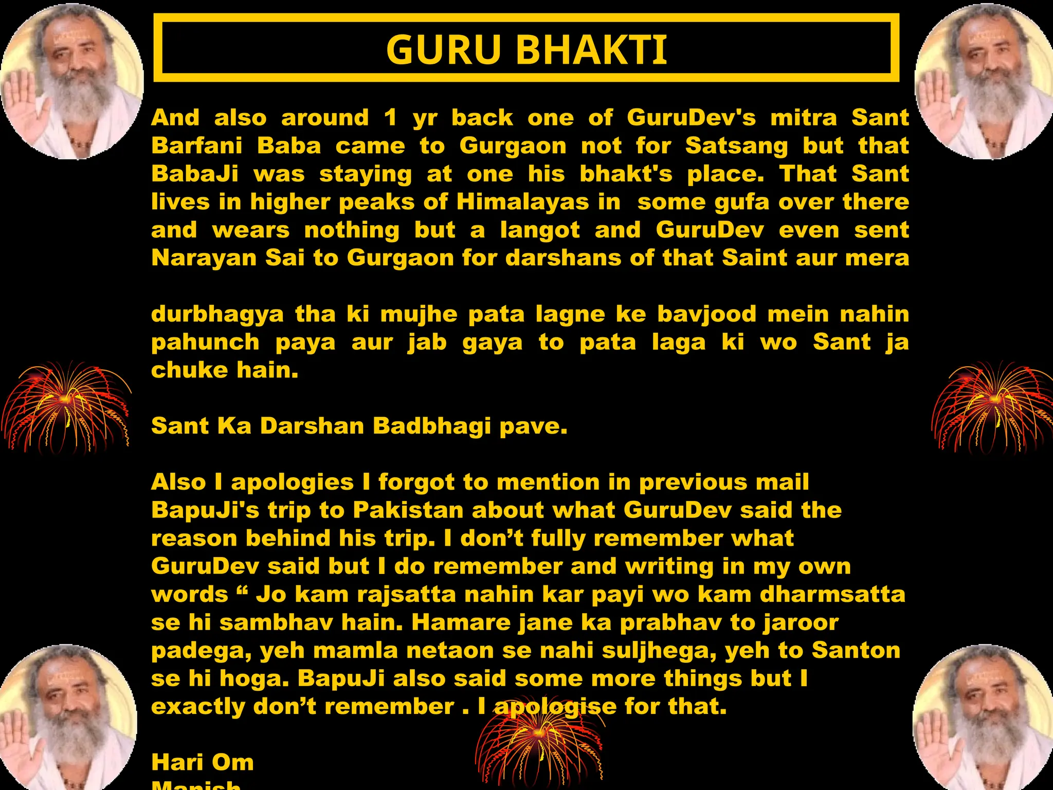 And also around 1 yr back one of GuruDev's mitra Sant
Barfani Baba came to Gurgaon not for Satsang but that
BabaJi was staying at one his bhakt's place. That Sant
lives in higher peaks of Himalayas in some gufa over there
and wears nothing but a langot and GuruDev even sent
Narayan Sai to Gurgaon for darshans of that Saint aur mera
durbhagya tha ki mujhe pata lagne ke bavjood mein nahin
pahunch paya aur jab gaya to pata laga ki wo Sant ja
chuke hain.
Sant Ka Darshan Badbhagi pave.
Also I apologies I forgot to mention in previous mail
BapuJi's trip to Pakistan about what GuruDev said the
reason behind his trip. I don’t fully remember what
GuruDev said but I do remember and writing in my own
words “ Jo kam rajsatta nahin kar payi wo kam dharmsatta
se hi sambhav hain. Hamare jane ka prabhav to jaroor
padega, yeh mamla netaon se nahi suljhega, yeh to Santon
se hi hoga. BapuJi also said some more things but I
exactly don’t remember . I apologise for that.
Hari Om
GURU BHAKTI
GURU BHAKTI
 