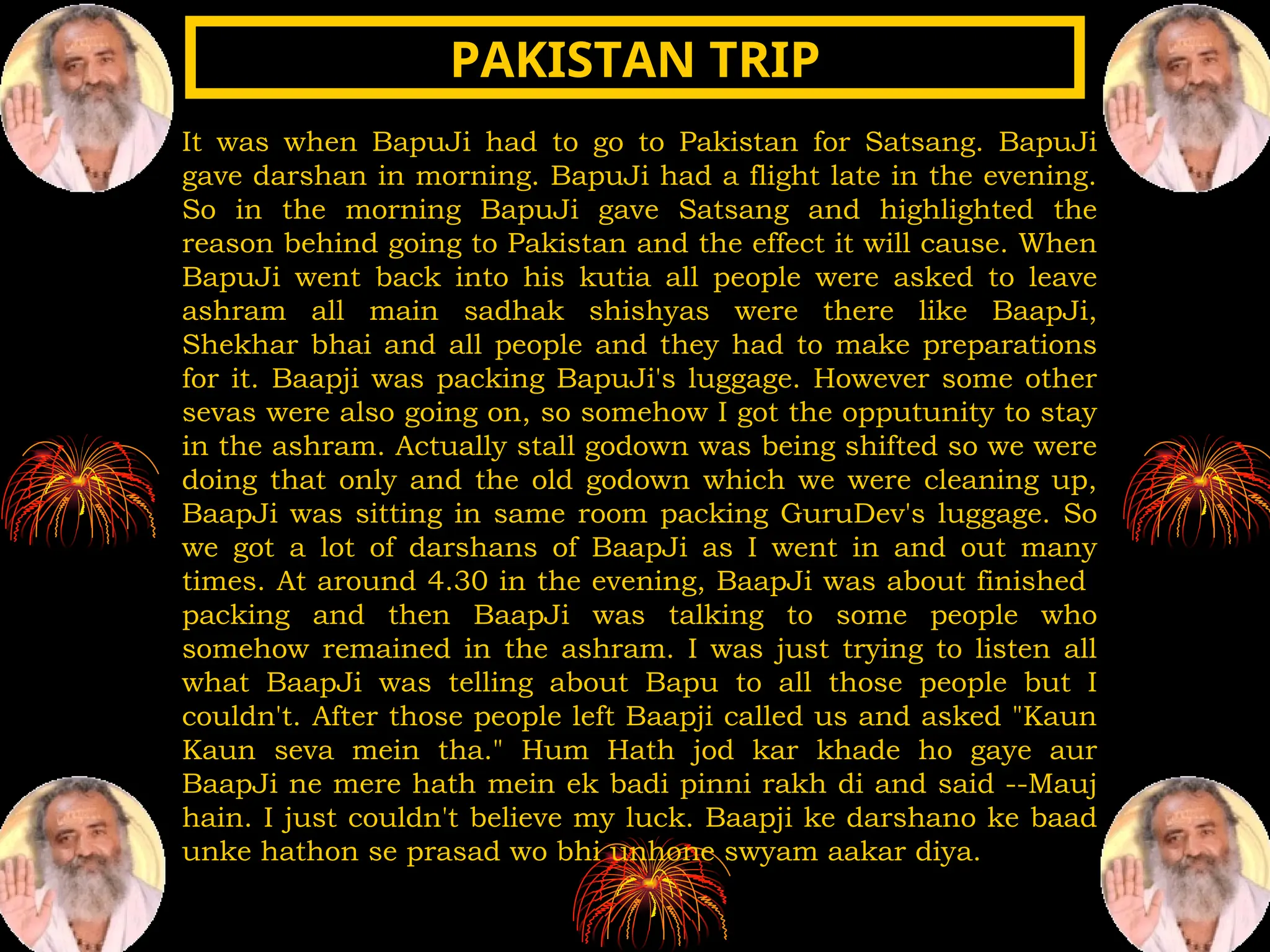 It was when BapuJi had to go to Pakistan for Satsang. BapuJi
gave darshan in morning. BapuJi had a flight late in the evening.
So in the morning BapuJi gave Satsang and highlighted the
reason behind going to Pakistan and the effect it will cause. When
BapuJi went back into his kutia all people were asked to leave
ashram all main sadhak shishyas were there like BaapJi,
Shekhar bhai and all people and they had to make preparations
for it. Baapji was packing BapuJi's luggage. However some other
sevas were also going on, so somehow I got the opputunity to stay
in the ashram. Actually stall godown was being shifted so we were
doing that only and the old godown which we were cleaning up,
BaapJi was sitting in same room packing GuruDev's luggage. So
we got a lot of darshans of BaapJi as I went in and out many
times. At around 4.30 in the evening, BaapJi was about finished
packing and then BaapJi was talking to some people who
somehow remained in the ashram. I was just trying to listen all
what BaapJi was telling about Bapu to all those people but I
couldn't. After those people left Baapji called us and asked "Kaun
Kaun seva mein tha." Hum Hath jod kar khade ho gaye aur
BaapJi ne mere hath mein ek badi pinni rakh di and said --Mauj
hain. I just couldn't believe my luck. Baapji ke darshano ke baad
unke hathon se prasad wo bhi unhone swyam aakar diya.
PAKISTAN TRIP
PAKISTAN TRIP
 