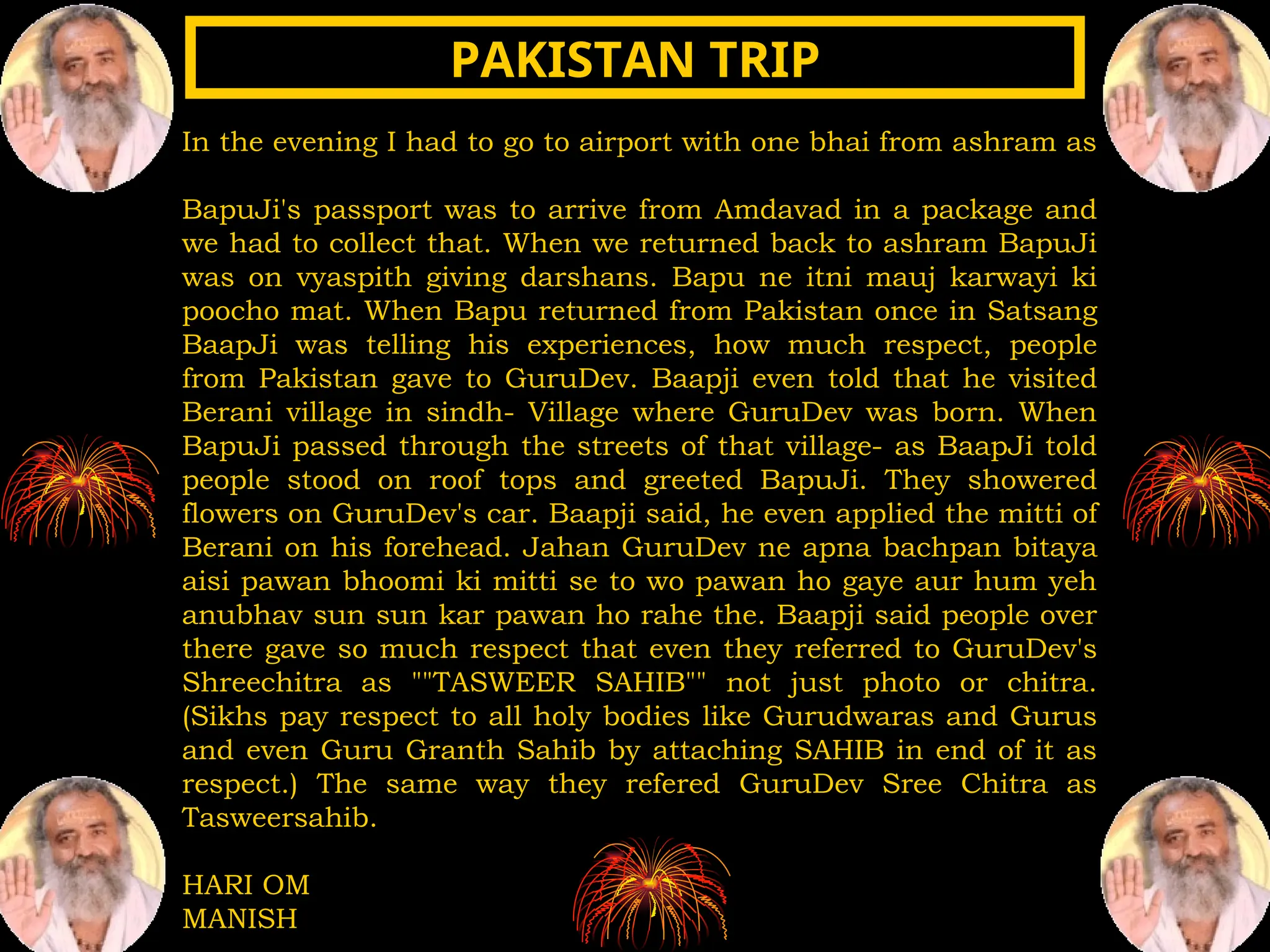 In the evening I had to go to airport with one bhai from ashram as
BapuJi's passport was to arrive from Amdavad in a package and
we had to collect that. When we returned back to ashram BapuJi
was on vyaspith giving darshans. Bapu ne itni mauj karwayi ki
poocho mat. When Bapu returned from Pakistan once in Satsang
BaapJi was telling his experiences, how much respect, people
from Pakistan gave to GuruDev. Baapji even told that he visited
Berani village in sindh- Village where GuruDev was born. When
BapuJi passed through the streets of that village- as BaapJi told
people stood on roof tops and greeted BapuJi. They showered
flowers on GuruDev's car. Baapji said, he even applied the mitti of
Berani on his forehead. Jahan GuruDev ne apna bachpan bitaya
aisi pawan bhoomi ki mitti se to wo pawan ho gaye aur hum yeh
anubhav sun sun kar pawan ho rahe the. Baapji said people over
there gave so much respect that even they referred to GuruDev's
Shreechitra as ""TASWEER SAHIB"" not just photo or chitra.
(Sikhs pay respect to all holy bodies like Gurudwaras and Gurus
and even Guru Granth Sahib by attaching SAHIB in end of it as
respect.) The same way they refered GuruDev Sree Chitra as
Tasweersahib.
HARI OM
MANISH
PAKISTAN TRIP
PAKISTAN TRIP
 