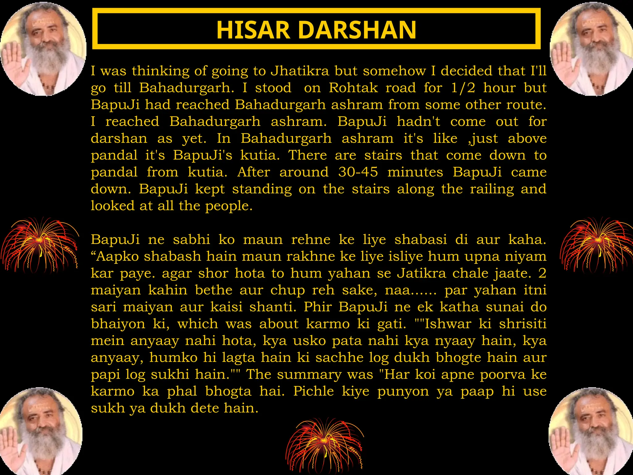 I was thinking of going to Jhatikra but somehow I decided that I'll
go till Bahadurgarh. I stood on Rohtak road for 1/2 hour but
BapuJi had reached Bahadurgarh ashram from some other route.
I reached Bahadurgarh ashram. BapuJi hadn't come out for
darshan as yet. In Bahadurgarh ashram it's like ,just above
pandal it's BapuJi's kutia. There are stairs that come down to
pandal from kutia. After around 30-45 minutes BapuJi came
down. BapuJi kept standing on the stairs along the railing and
looked at all the people.
BapuJi ne sabhi ko maun rehne ke liye shabasi di aur kaha.
“Aapko shabash hain maun rakhne ke liye isliye hum upna niyam
kar paye. agar shor hota to hum yahan se Jatikra chale jaate. 2
maiyan kahin bethe aur chup reh sake, naa...... par yahan itni
sari maiyan aur kaisi shanti. Phir BapuJi ne ek katha sunai do
bhaiyon ki, which was about karmo ki gati. ""Ishwar ki shrisiti
mein anyaay nahi hota, kya usko pata nahi kya nyaay hain, kya
anyaay, humko hi lagta hain ki sachhe log dukh bhogte hain aur
papi log sukhi hain."" The summary was "Har koi apne poorva ke
karmo ka phal bhogta hai. Pichle kiye punyon ya paap hi use
sukh ya dukh dete hain.
HISAR DARSHAN
HISAR DARSHAN
 