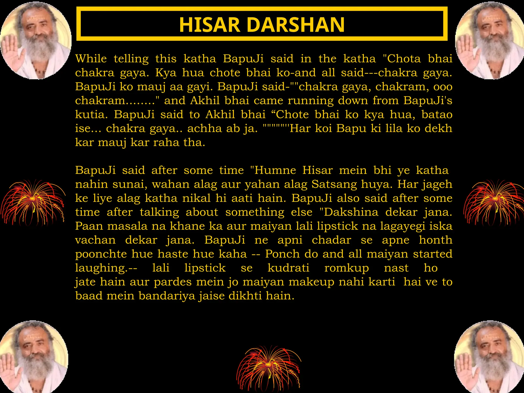 While telling this katha BapuJi said in the katha "Chota bhai
chakra gaya. Kya hua chote bhai ko-and all said---chakra gaya.
BapuJi ko mauj aa gayi. BapuJi said-""chakra gaya, chakram, ooo
chakram........" and Akhil bhai came running down from BapuJi's
kutia. BapuJi said to Akhil bhai “Chote bhai ko kya hua, batao
ise... chakra gaya.. achha ab ja. """""''Har koi Bapu ki lila ko dekh
kar mauj kar raha tha.
BapuJi said after some time "Humne Hisar mein bhi ye katha
nahin sunai, wahan alag aur yahan alag Satsang huya. Har jageh
ke liye alag katha nikal hi aati hain. BapuJi also said after some
time after talking about something else "Dakshina dekar jana.
Paan masala na khane ka aur maiyan lali lipstick na lagayegi iska
vachan dekar jana. BapuJi ne apni chadar se apne honth
poonchte hue haste hue kaha -- Ponch do and all maiyan started
laughing.-- lali lipstick se kudrati romkup nast ho
jate hain aur pardes mein jo maiyan makeup nahi karti hai ve to
baad mein bandariya jaise dikhti hain.
HISAR DARSHAN
HISAR DARSHAN
 