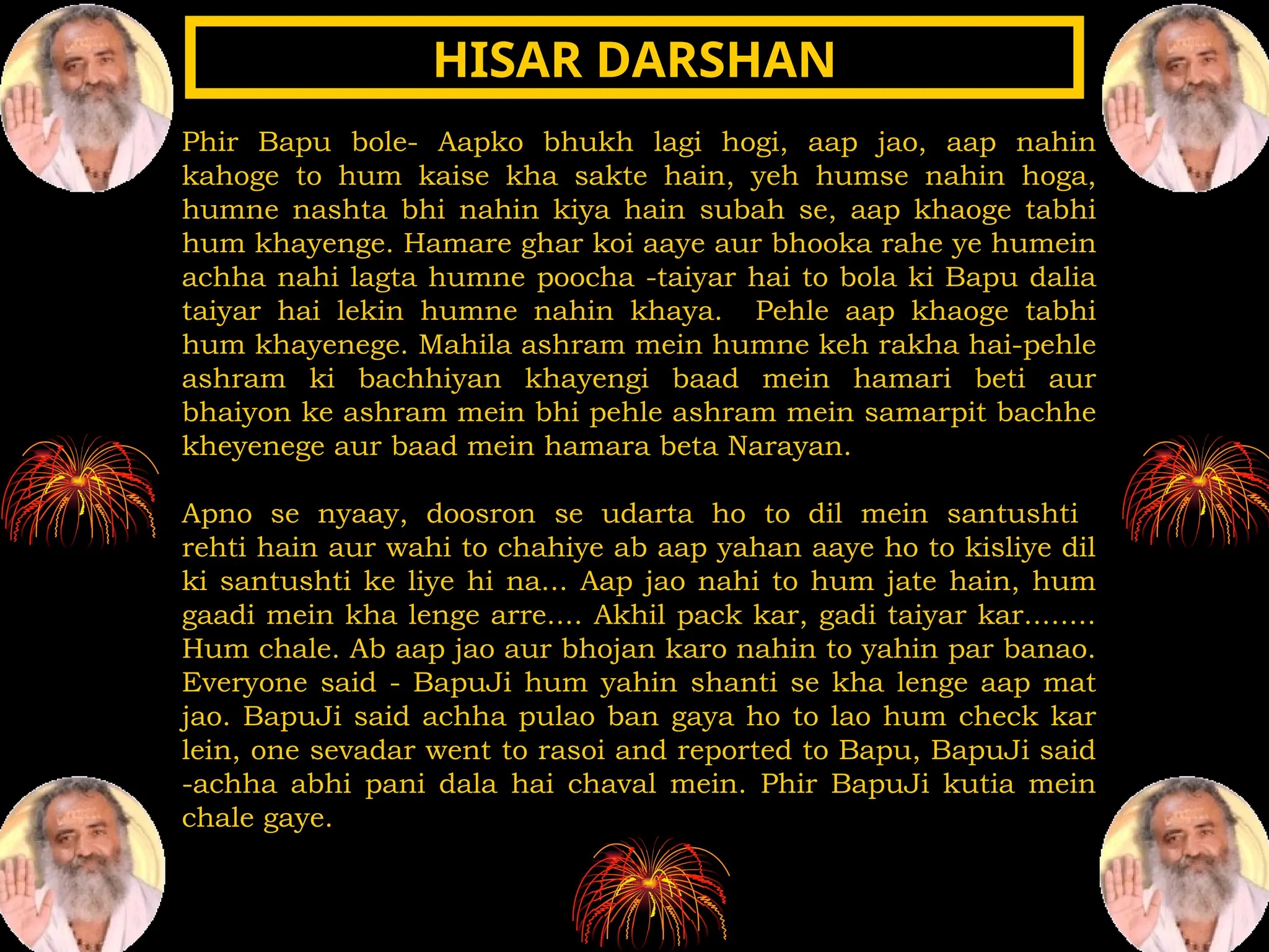 Phir Bapu bole- Aapko bhukh lagi hogi, aap jao, aap nahin
kahoge to hum kaise kha sakte hain, yeh humse nahin hoga,
humne nashta bhi nahin kiya hain subah se, aap khaoge tabhi
hum khayenge. Hamare ghar koi aaye aur bhooka rahe ye humein
achha nahi lagta humne poocha -taiyar hai to bola ki Bapu dalia
taiyar hai lekin humne nahin khaya. Pehle aap khaoge tabhi
hum khayenege. Mahila ashram mein humne keh rakha hai-pehle
ashram ki bachhiyan khayengi baad mein hamari beti aur
bhaiyon ke ashram mein bhi pehle ashram mein samarpit bachhe
kheyenege aur baad mein hamara beta Narayan.
Apno se nyaay, doosron se udarta ho to dil mein santushti
rehti hain aur wahi to chahiye ab aap yahan aaye ho to kisliye dil
ki santushti ke liye hi na... Aap jao nahi to hum jate hain, hum
gaadi mein kha lenge arre.... Akhil pack kar, gadi taiyar kar........
Hum chale. Ab aap jao aur bhojan karo nahin to yahin par banao.
Everyone said - BapuJi hum yahin shanti se kha lenge aap mat
jao. BapuJi said achha pulao ban gaya ho to lao hum check kar
lein, one sevadar went to rasoi and reported to Bapu, BapuJi said
-achha abhi pani dala hai chaval mein. Phir BapuJi kutia mein
chale gaye.
HISAR DARSHAN
HISAR DARSHAN
 