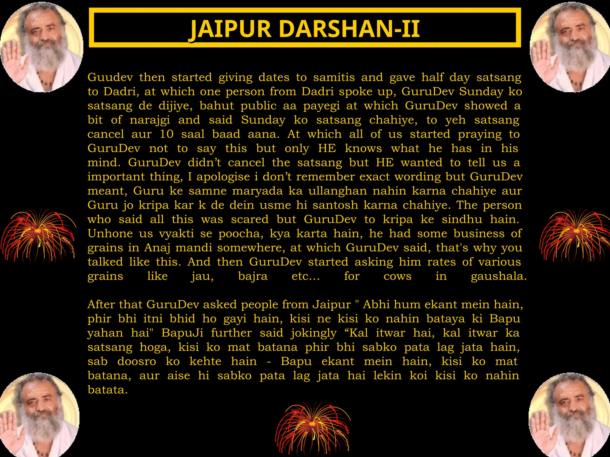 Guudev then started giving dates to samitis and gave half day satsang
to Dadri, at which one person from Dadri spoke up, GuruDev Sunday ko
satsang de dijiye, bahut public aa payegi at which GuruDev showed a
bit of narajgi and said Sunday ko satsang chahiye, to yeh satsang
cancel aur 10 saal baad aana. At which all of us started praying to
GuruDev not to say this but only HE knows what he has in his
mind. GuruDev didn’t cancel the satsang but HE wanted to tell us a
important thing, I apologise i don’t remember exact wording but GuruDev
meant, Guru ke samne maryada ka ullanghan nahin karna chahiye aur
Guru jo kripa kar k de dein usme hi santosh karna chahiye. The person
who said all this was scared but GuruDev to kripa ke sindhu hain.
Unhone us vyakti se poocha, kya karta hain, he had some business of
grains in Anaj mandi somewhere, at which GuruDev said, that's why you
talked like this. And then GuruDev started asking him rates of various
grains like jau, bajra etc… for cows in gaushala.
After that GuruDev asked people from Jaipur " Abhi hum ekant mein hain,
phir bhi itni bhid ho gayi hain, kisi ne kisi ko nahin bataya ki Bapu
yahan hai" BapuJi further said jokingly “Kal itwar hai, kal itwar ka
satsang hoga, kisi ko mat batana phir bhi sabko pata lag jata hain,
sab doosro ko kehte hain - Bapu ekant mein hain, kisi ko mat
batana, aur aise hi sabko pata lag jata hai lekin koi kisi ko nahin
batata.
JAIPUR DARSHAN-II
JAIPUR DARSHAN-II
 