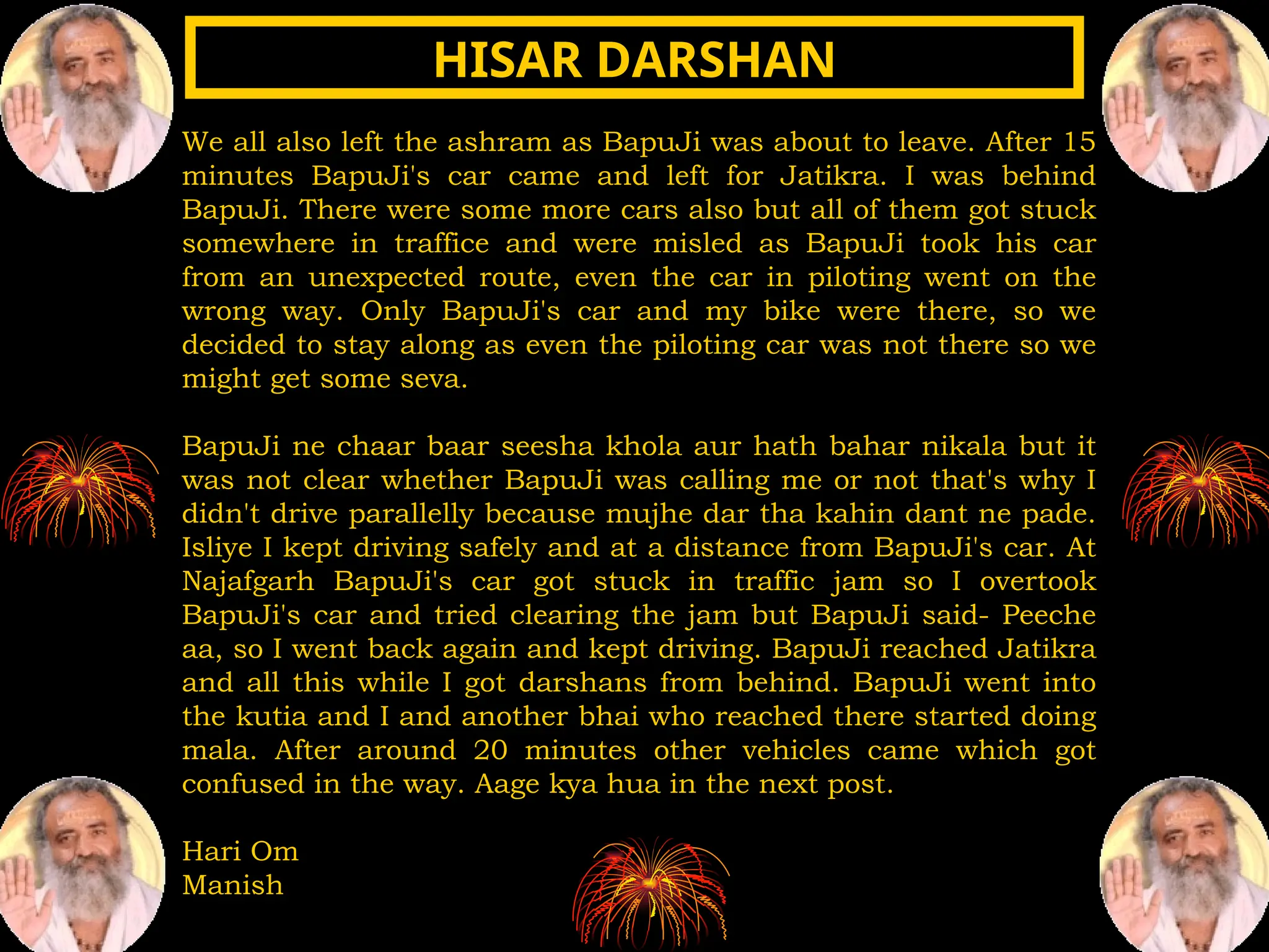 We all also left the ashram as BapuJi was about to leave. After 15
minutes BapuJi's car came and left for Jatikra. I was behind
BapuJi. There were some more cars also but all of them got stuck
somewhere in traffice and were misled as BapuJi took his car
from an unexpected route, even the car in piloting went on the
wrong way. Only BapuJi's car and my bike were there, so we
decided to stay along as even the piloting car was not there so we
might get some seva.
BapuJi ne chaar baar seesha khola aur hath bahar nikala but it
was not clear whether BapuJi was calling me or not that's why I
didn't drive parallelly because mujhe dar tha kahin dant ne pade.
Isliye I kept driving safely and at a distance from BapuJi's car. At
Najafgarh BapuJi's car got stuck in traffic jam so I overtook
BapuJi's car and tried clearing the jam but BapuJi said- Peeche
aa, so I went back again and kept driving. BapuJi reached Jatikra
and all this while I got darshans from behind. BapuJi went into
the kutia and I and another bhai who reached there started doing
mala. After around 20 minutes other vehicles came which got
confused in the way. Aage kya hua in the next post.
Hari Om
Manish
HISAR DARSHAN
HISAR DARSHAN
 