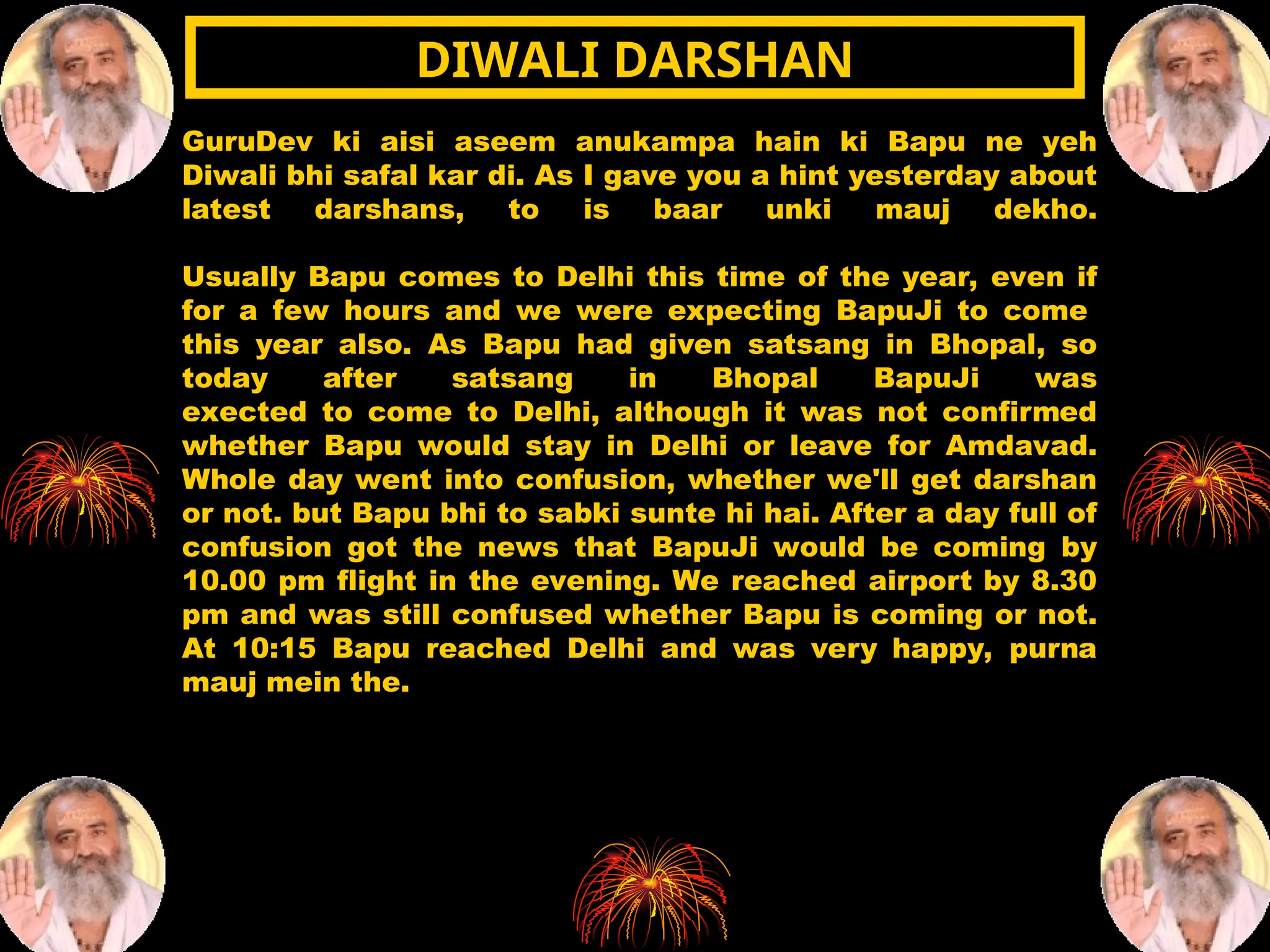 GuruDev ki aisi aseem anukampa hain ki Bapu ne yeh
Diwali bhi safal kar di. As I gave you a hint yesterday about
latest darshans, to is baar unki mauj dekho.
Usually Bapu comes to Delhi this time of the year, even if
for a few hours and we were expecting BapuJi to come
this year also. As Bapu had given satsang in Bhopal, so
today after satsang in Bhopal BapuJi was
exected to come to Delhi, although it was not confirmed
whether Bapu would stay in Delhi or leave for Amdavad.
Whole day went into confusion, whether we'll get darshan
or not. but Bapu bhi to sabki sunte hi hai. After a day full of
confusion got the news that BapuJi would be coming by
10.00 pm flight in the evening. We reached airport by 8.30
pm and was still confused whether Bapu is coming or not.
At 10:15 Bapu reached Delhi and was very happy, purna
mauj mein the.
DIWALI DARSHAN
DIWALI DARSHAN
 
