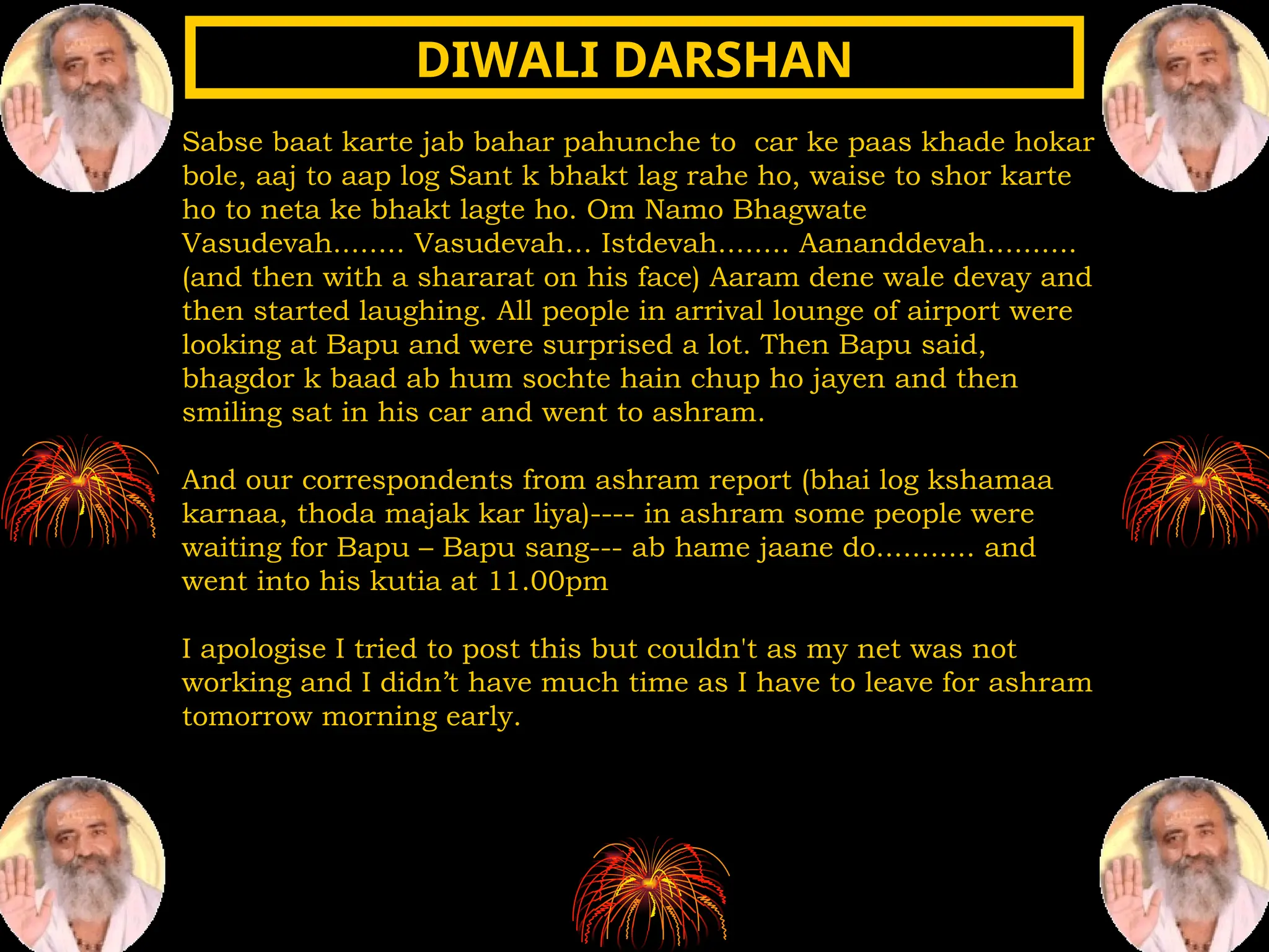 Sabse baat karte jab bahar pahunche to car ke paas khade hokar
bole, aaj to aap log Sant k bhakt lag rahe ho, waise to shor karte
ho to neta ke bhakt lagte ho. Om Namo Bhagwate
Vasudevah........ Vasudevah... Istdevah........ Aananddevah..........
(and then with a shararat on his face) Aaram dene wale devay and
then started laughing. All people in arrival lounge of airport were
looking at Bapu and were surprised a lot. Then Bapu said,
bhagdor k baad ab hum sochte hain chup ho jayen and then
smiling sat in his car and went to ashram.
And our correspondents from ashram report (bhai log kshamaa
karnaa, thoda majak kar liya)---- in ashram some people were
waiting for Bapu – Bapu sang--- ab hame jaane do........... and
went into his kutia at 11.00pm
I apologise I tried to post this but couldn't as my net was not
working and I didn’t have much time as I have to leave for ashram
tomorrow morning early.
DIWALI DARSHAN
DIWALI DARSHAN
 