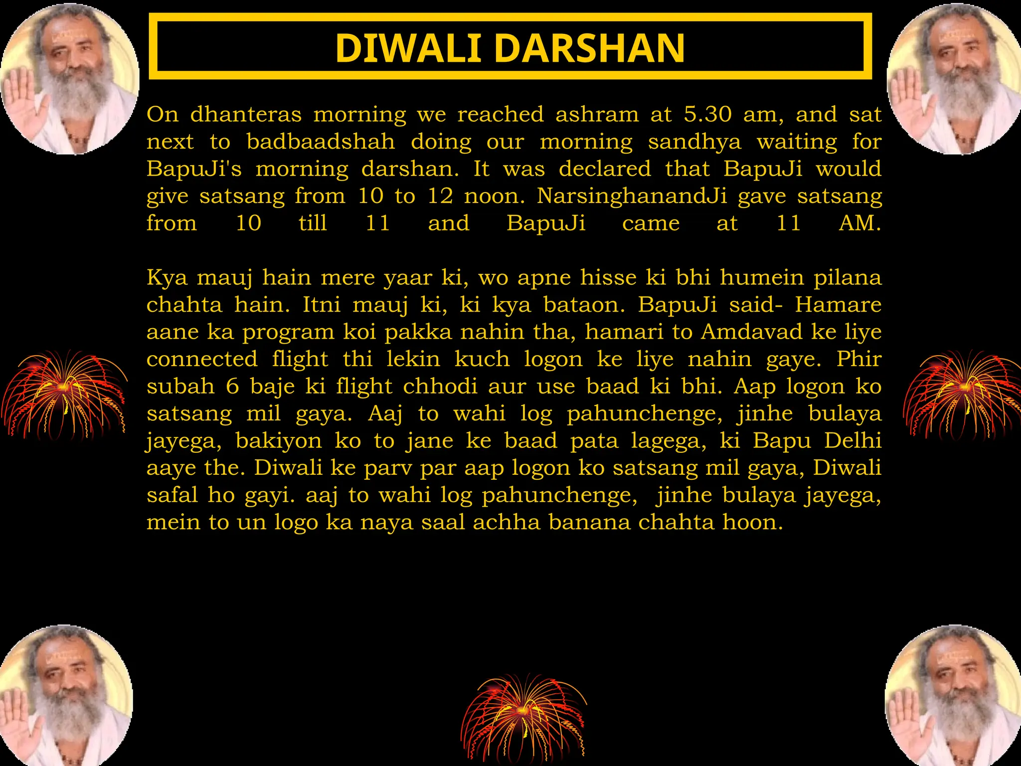 On dhanteras morning we reached ashram at 5.30 am, and sat
next to badbaadshah doing our morning sandhya waiting for
BapuJi's morning darshan. It was declared that BapuJi would
give satsang from 10 to 12 noon. NarsinghanandJi gave satsang
from 10 till 11 and BapuJi came at 11 AM.
Kya mauj hain mere yaar ki, wo apne hisse ki bhi humein pilana
chahta hain. Itni mauj ki, ki kya bataon. BapuJi said- Hamare
aane ka program koi pakka nahin tha, hamari to Amdavad ke liye
connected flight thi lekin kuch logon ke liye nahin gaye. Phir
subah 6 baje ki flight chhodi aur use baad ki bhi. Aap logon ko
satsang mil gaya. Aaj to wahi log pahunchenge, jinhe bulaya
jayega, bakiyon ko to jane ke baad pata lagega, ki Bapu Delhi
aaye the. Diwali ke parv par aap logon ko satsang mil gaya, Diwali
safal ho gayi. aaj to wahi log pahunchenge, jinhe bulaya jayega,
mein to un logo ka naya saal achha banana chahta hoon.
DIWALI DARSHAN
DIWALI DARSHAN
 