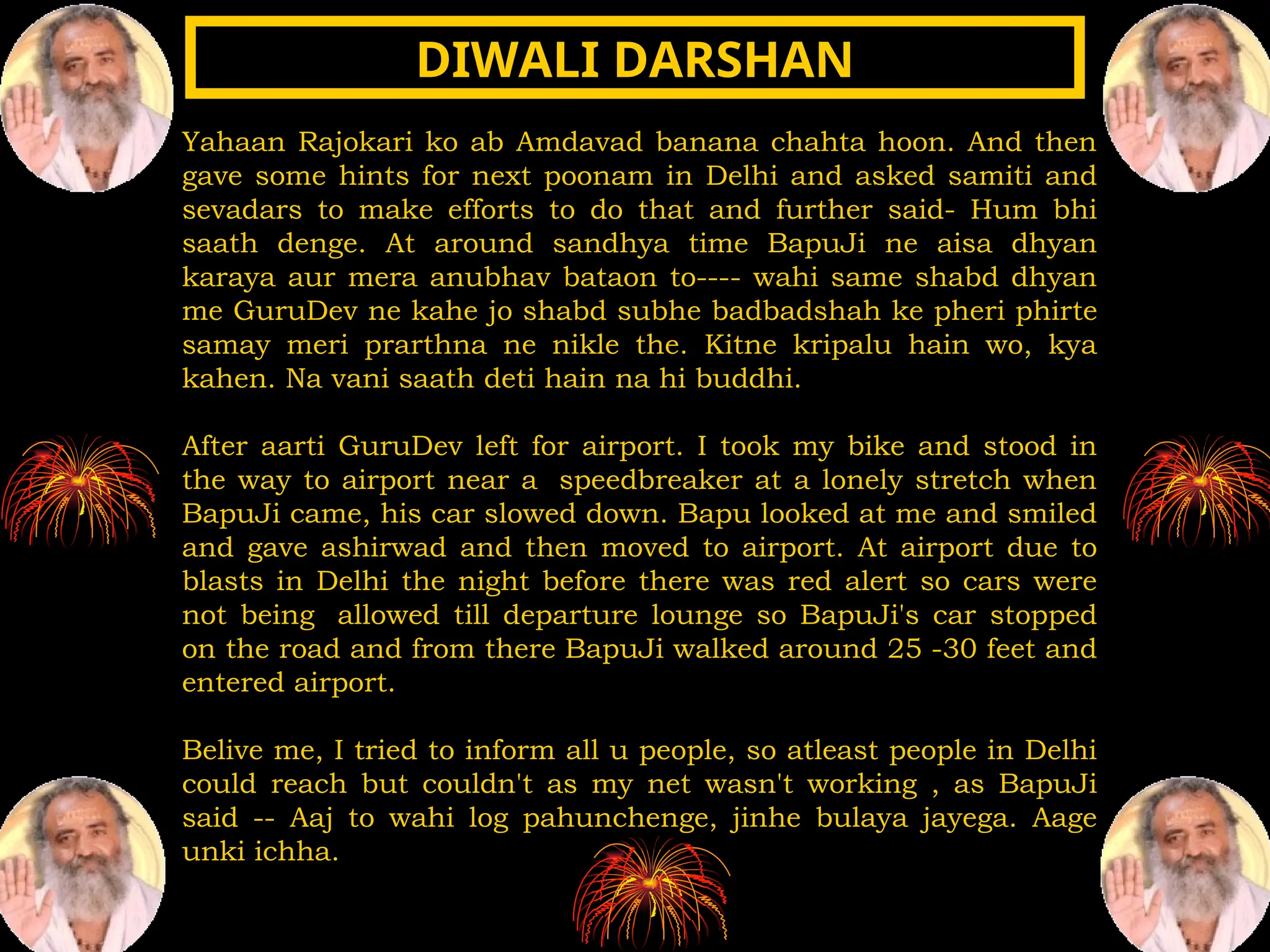 Yahaan Rajokari ko ab Amdavad banana chahta hoon. And then
gave some hints for next poonam in Delhi and asked samiti and
sevadars to make efforts to do that and further said- Hum bhi
saath denge. At around sandhya time BapuJi ne aisa dhyan
karaya aur mera anubhav bataon to---- wahi same shabd dhyan
me GuruDev ne kahe jo shabd subhe badbadshah ke pheri phirte
samay meri prarthna ne nikle the. Kitne kripalu hain wo, kya
kahen. Na vani saath deti hain na hi buddhi.
After aarti GuruDev left for airport. I took my bike and stood in
the way to airport near a speedbreaker at a lonely stretch when
BapuJi came, his car slowed down. Bapu looked at me and smiled
and gave ashirwad and then moved to airport. At airport due to
blasts in Delhi the night before there was red alert so cars were
not being allowed till departure lounge so BapuJi's car stopped
on the road and from there BapuJi walked around 25 -30 feet and
entered airport.
Belive me, I tried to inform all u people, so atleast people in Delhi
could reach but couldn't as my net wasn't working , as BapuJi
said -- Aaj to wahi log pahunchenge, jinhe bulaya jayega. Aage
unki ichha.
DIWALI DARSHAN
DIWALI DARSHAN
 
